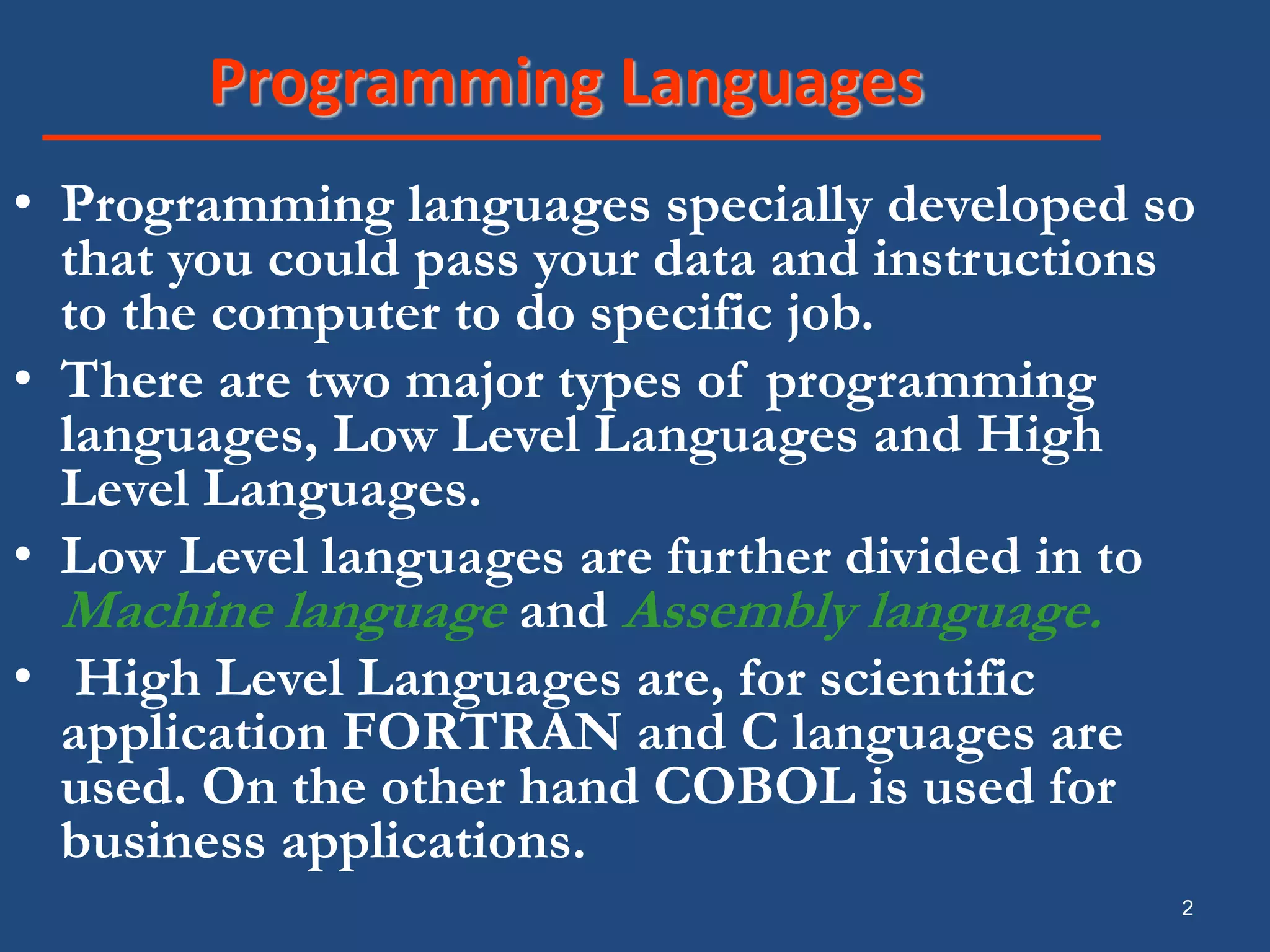 2 Programming Languages • Programming languages specially developed so that you could pass your data and instructions to the computer to do specific job. • There are two major types of programming languages, Low Level Languages and High Level Languages. • Low Level languages are further divided in to Machine language and Assembly language. • High Level Languages are, for scientific application FORTRAN and C languages are used. On the other hand COBOL is used for business applications. 