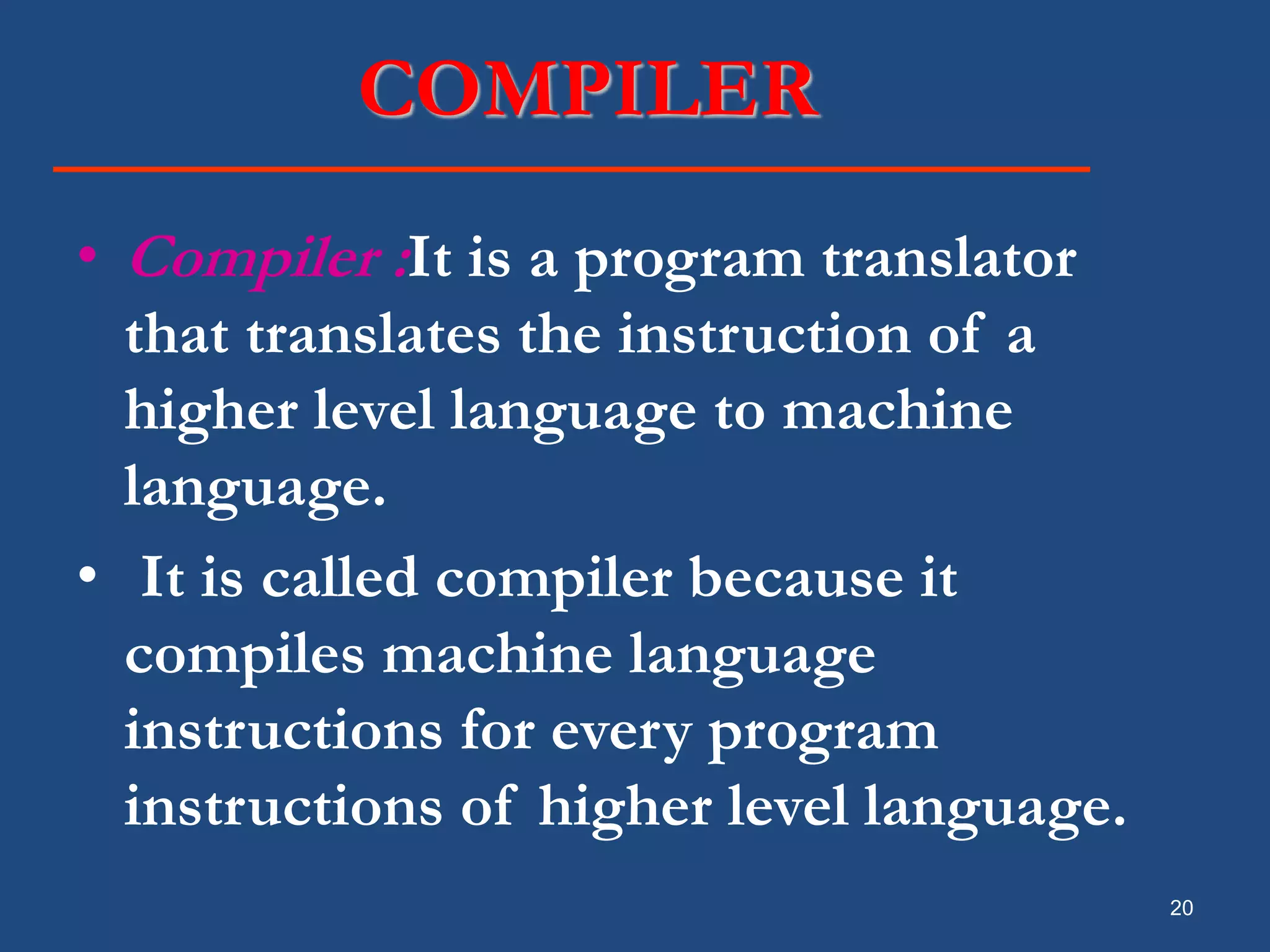 20 COMPILER • Compiler :It is a program translator that translates the instruction of a higher level language to machine language. • It is called compiler because it compiles machine language instructions for every program instructions of higher level language. 