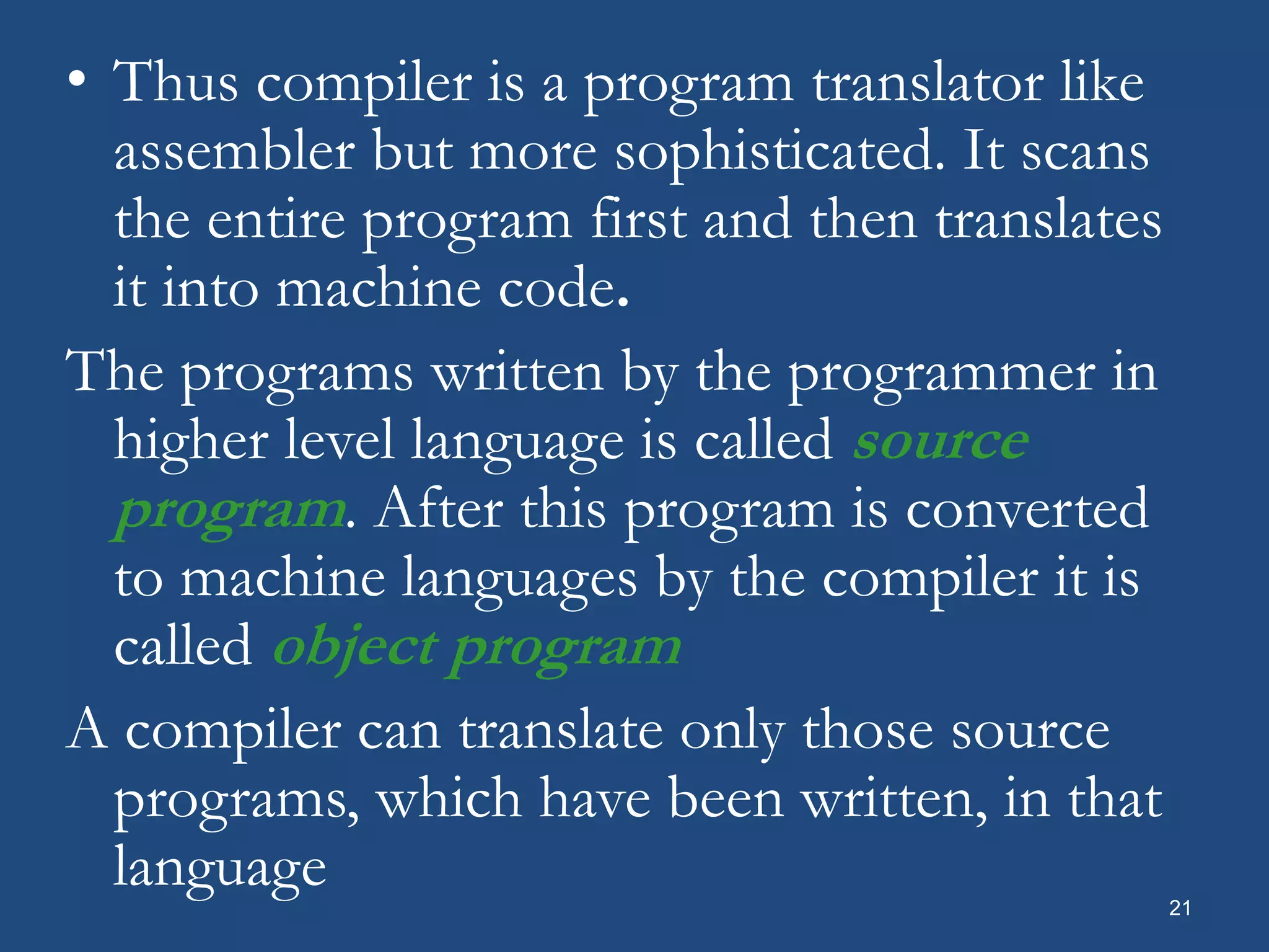 21 • Thus compiler is a program translator like assembler but more sophisticated. It scans the entire program first and then translates it into machine code. The programs written by the programmer in higher level language is called source program. After this program is converted to machine languages by the compiler it is called object program A compiler can translate only those source programs, which have been written, in that language 