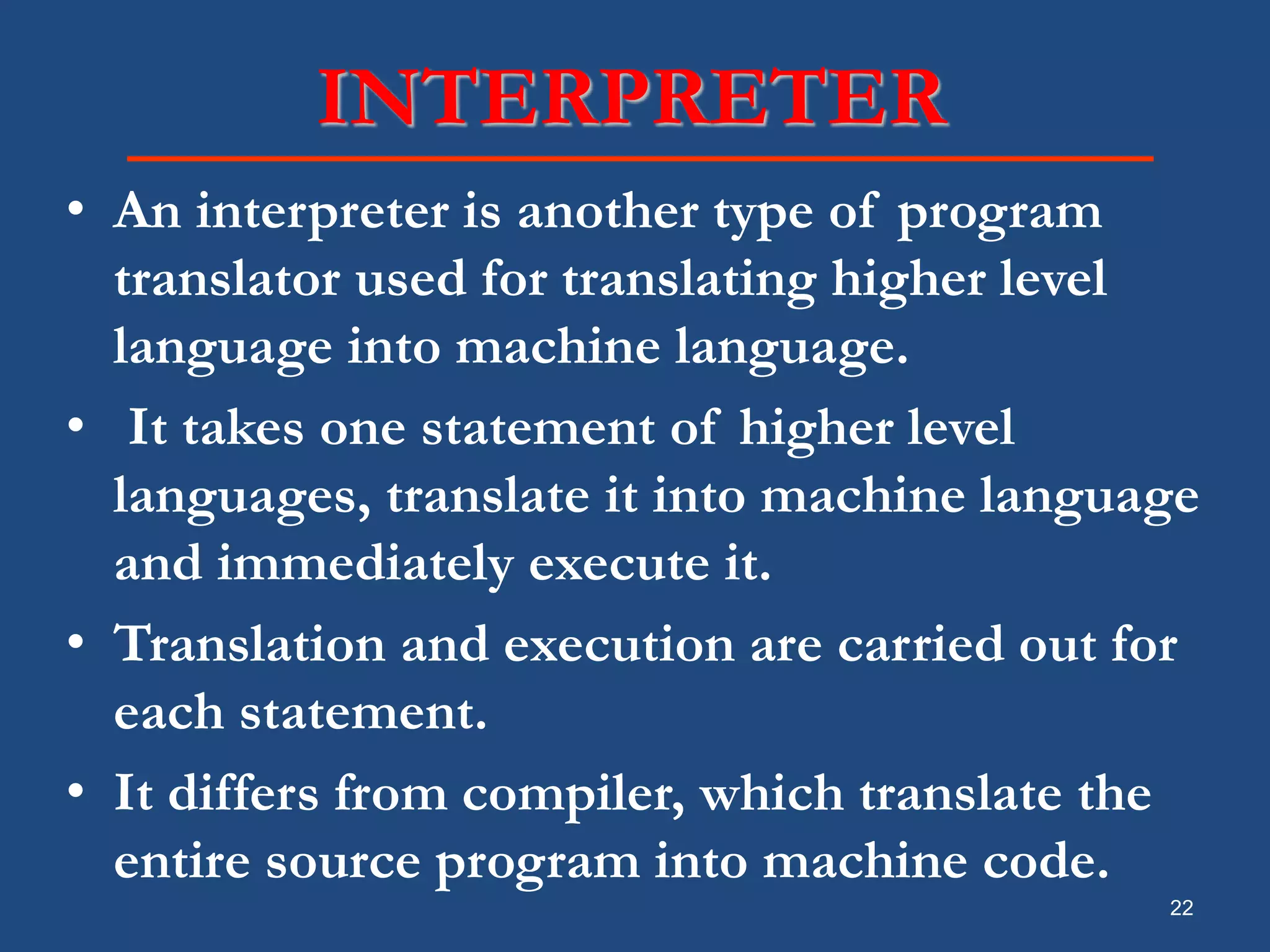 22 INTERPRETER • An interpreter is another type of program translator used for translating higher level language into machine language. • It takes one statement of higher level languages, translate it into machine language and immediately execute it. • Translation and execution are carried out for each statement. • It differs from compiler, which translate the entire source program into machine code. 