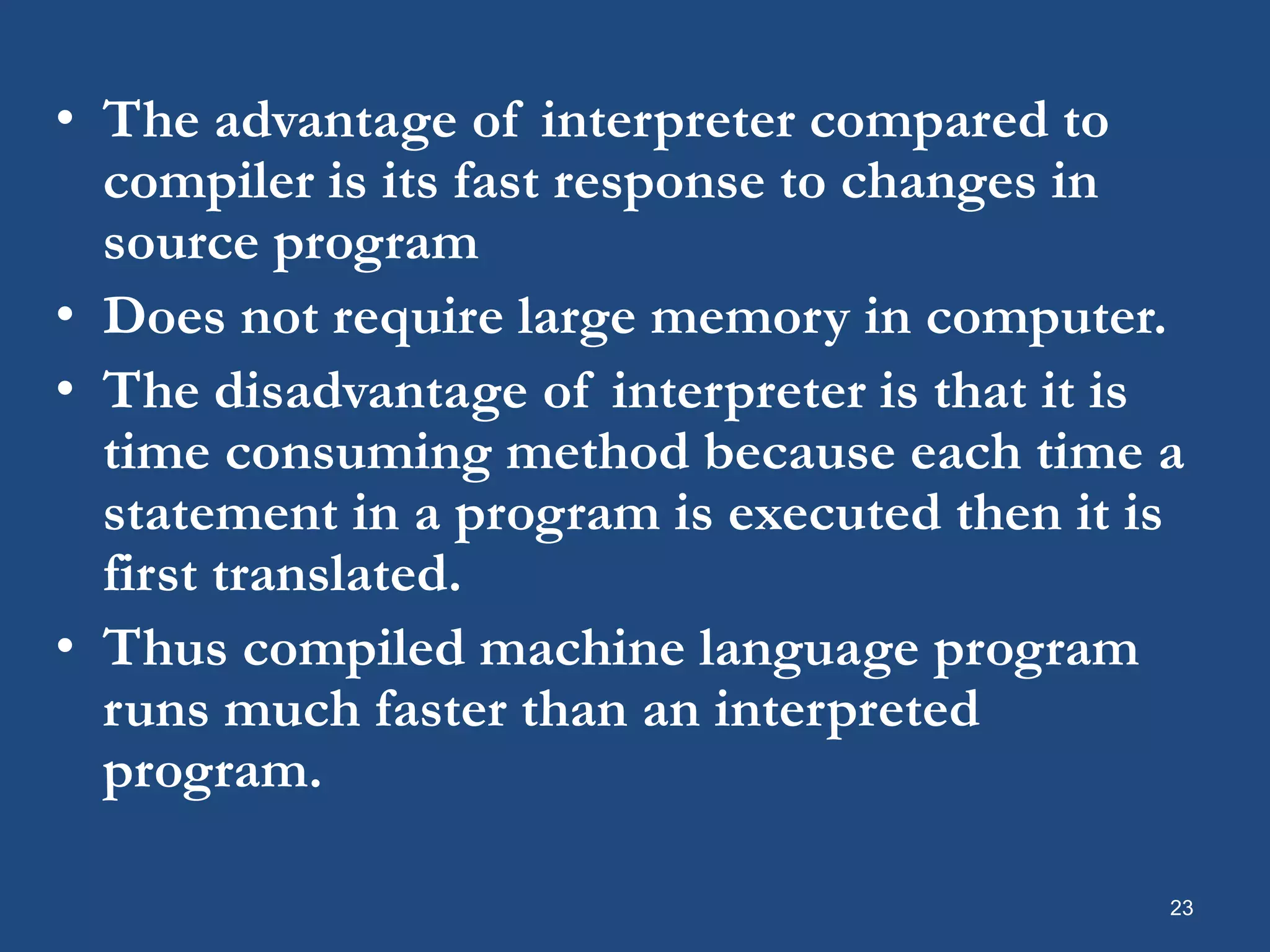 • The advantage of interpreter compared to compiler is its fast response to changes in source program • Does not require large memory in computer. • The disadvantage of interpreter is that it is time consuming method because each time a statement in a program is executed then it is first translated. • Thus compiled machine language program runs much faster than an interpreted program. 23 