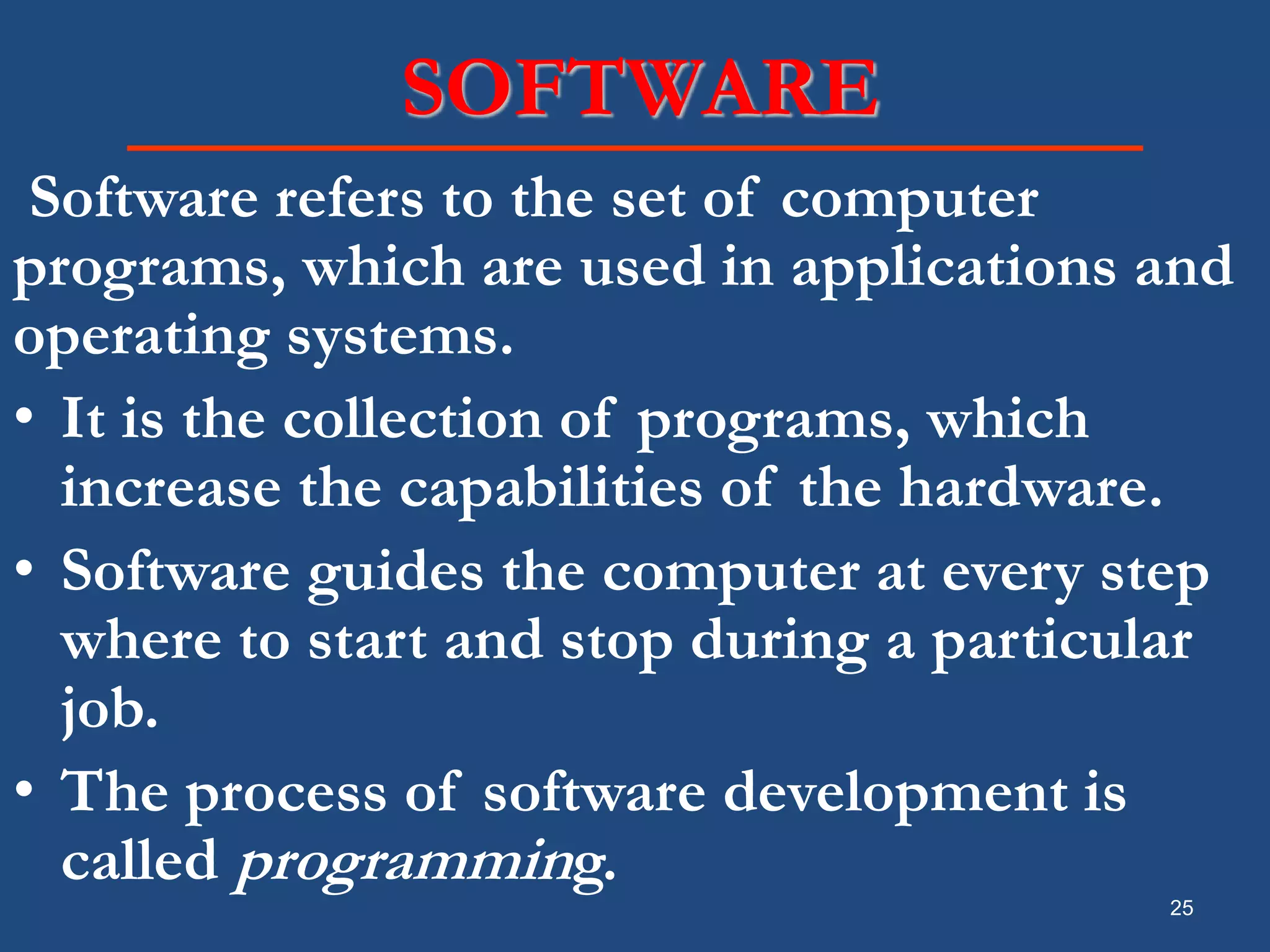25 SOFTWARE Software refers to the set of computer programs, which are used in applications and operating systems. • It is the collection of programs, which increase the capabilities of the hardware. • Software guides the computer at every step where to start and stop during a particular job. • The process of software development is called programming. 