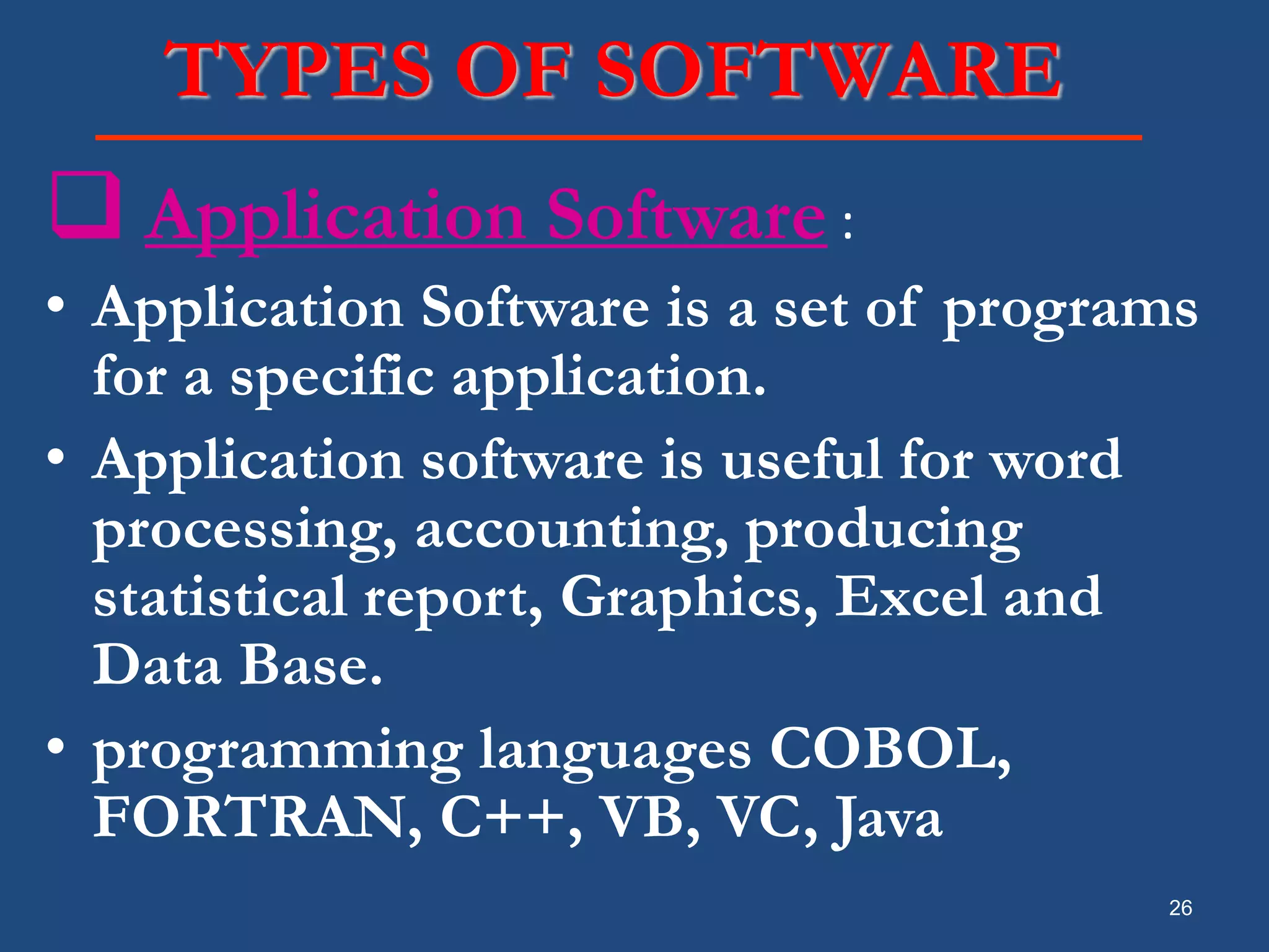 26 TYPES OF SOFTWARE  Application Software : • Application Software is a set of programs for a specific application. • Application software is useful for word processing, accounting, producing statistical report, Graphics, Excel and Data Base. • programming languages COBOL, FORTRAN, C++, VB, VC, Java 