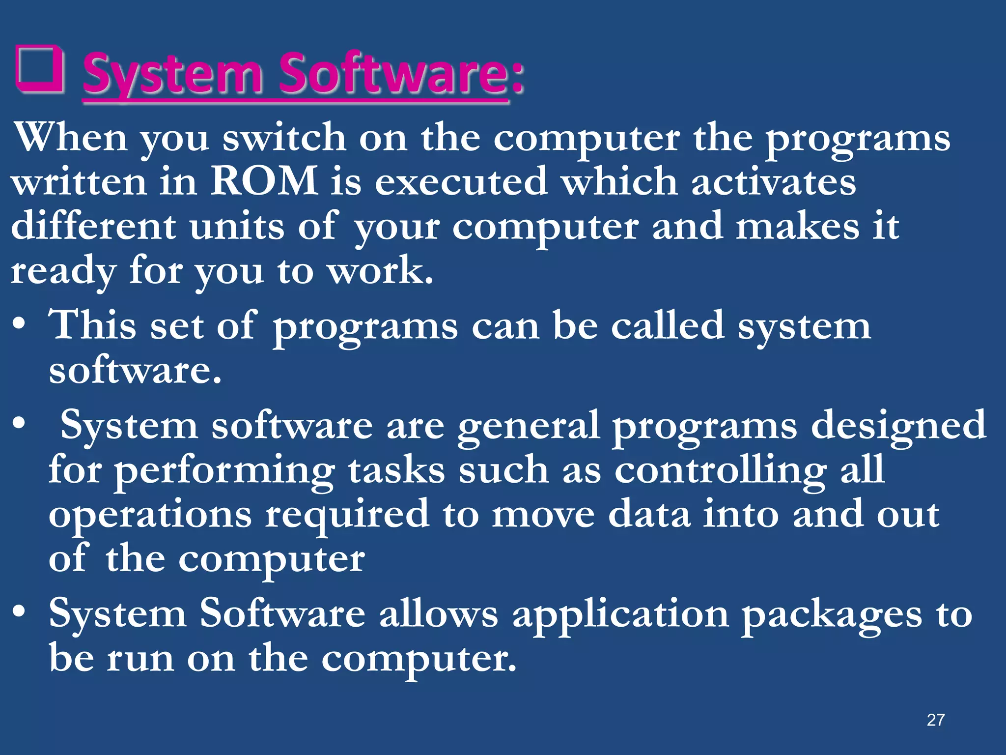  System Software: When you switch on the computer the programs written in ROM is executed which activates different units of your computer and makes it ready for you to work. • This set of programs can be called system software. • System software are general programs designed for performing tasks such as controlling all operations required to move data into and out of the computer • System Software allows application packages to be run on the computer. 27 