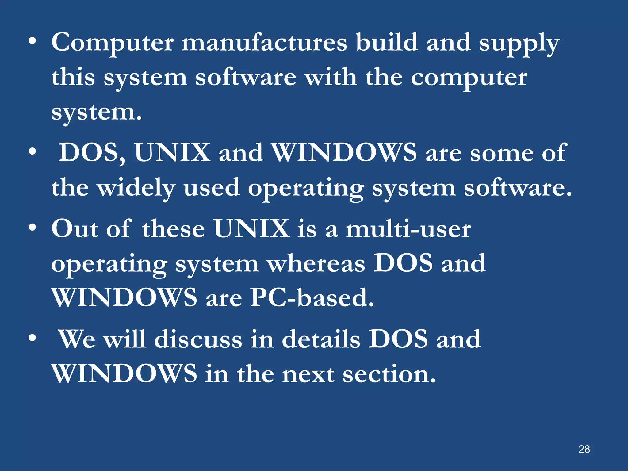 28 • Computer manufactures build and supply this system software with the computer system. • DOS, UNIX and WINDOWS are some of the widely used operating system software. • Out of these UNIX is a multi-user operating system whereas DOS and WINDOWS are PC-based. • We will discuss in details DOS and WINDOWS in the next section. 