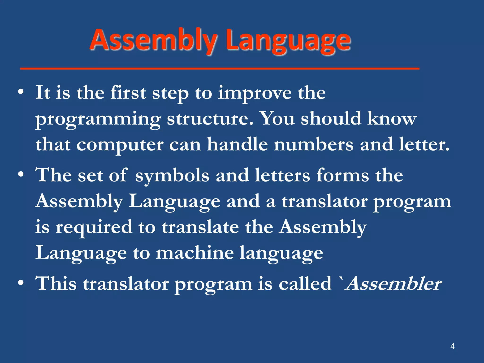 4 Assembly Language • It is the first step to improve the programming structure. You should know that computer can handle numbers and letter. • The set of symbols and letters forms the Assembly Language and a translator program is required to translate the Assembly Language to machine language • This translator program is called `Assembler 