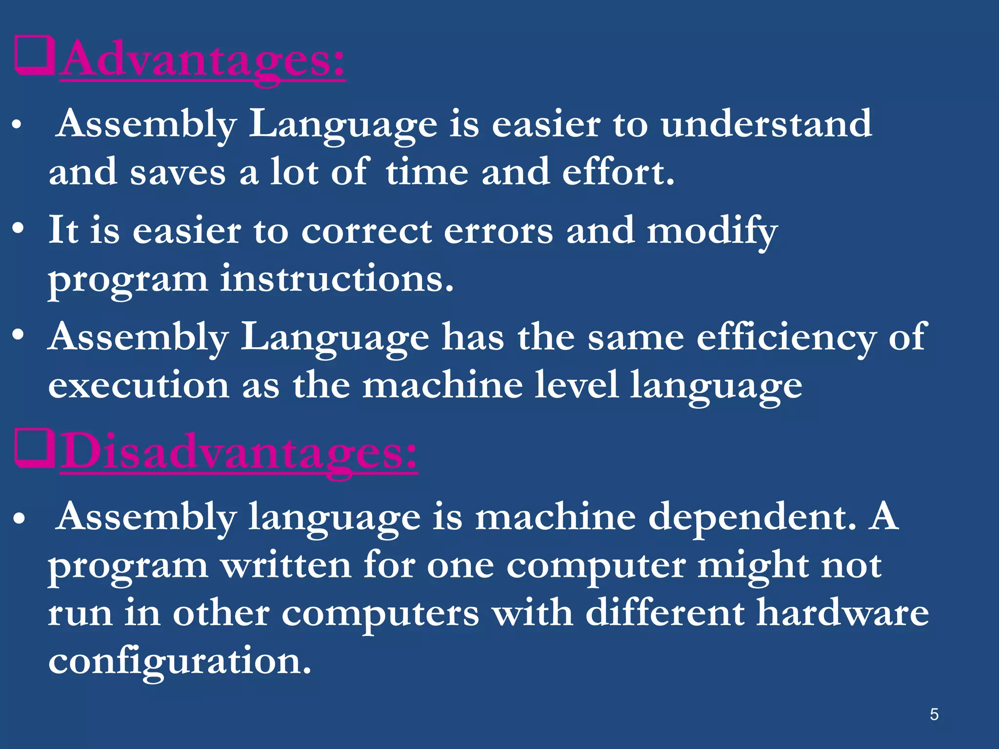 Advantages: • Assembly Language is easier to understand and saves a lot of time and effort. • It is easier to correct errors and modify program instructions. • Assembly Language has the same efficiency of execution as the machine level language Disadvantages: • Assembly language is machine dependent. A program written for one computer might not run in other computers with different hardware configuration. 5 
