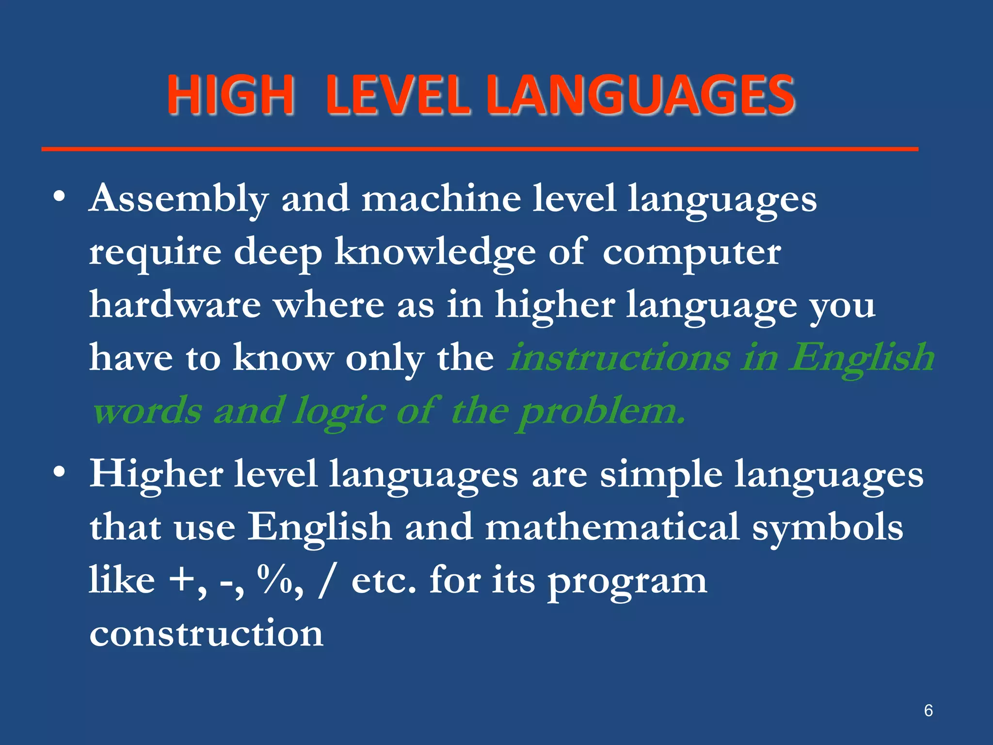 6 HIGH LEVEL LANGUAGES • Assembly and machine level languages require deep knowledge of computer hardware where as in higher language you have to know only the instructions in English words and logic of the problem. • Higher level languages are simple languages that use English and mathematical symbols like +, -, %, / etc. for its program construction 