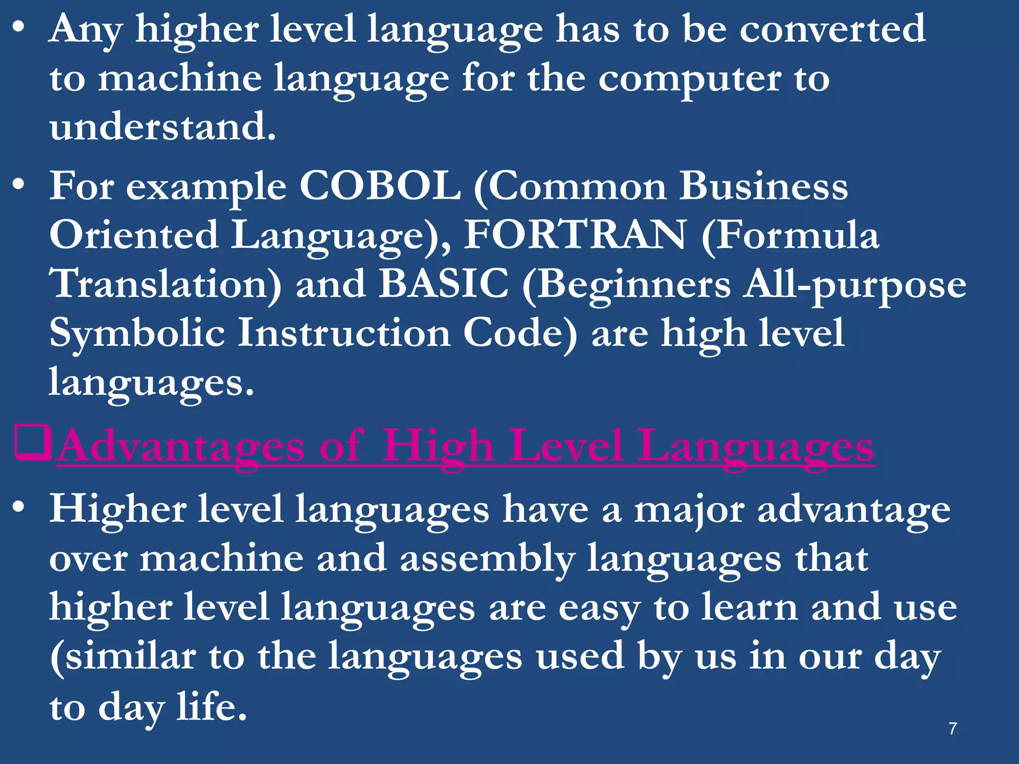 • Any higher level language has to be converted to machine language for the computer to understand. • For example COBOL (Common Business Oriented Language), FORTRAN (Formula Translation) and BASIC (Beginners All-purpose Symbolic Instruction Code) are high level languages. Advantages of High Level Languages • Higher level languages have a major advantage over machine and assembly languages that higher level languages are easy to learn and use (similar to the languages used by us in our day to day life. 7 