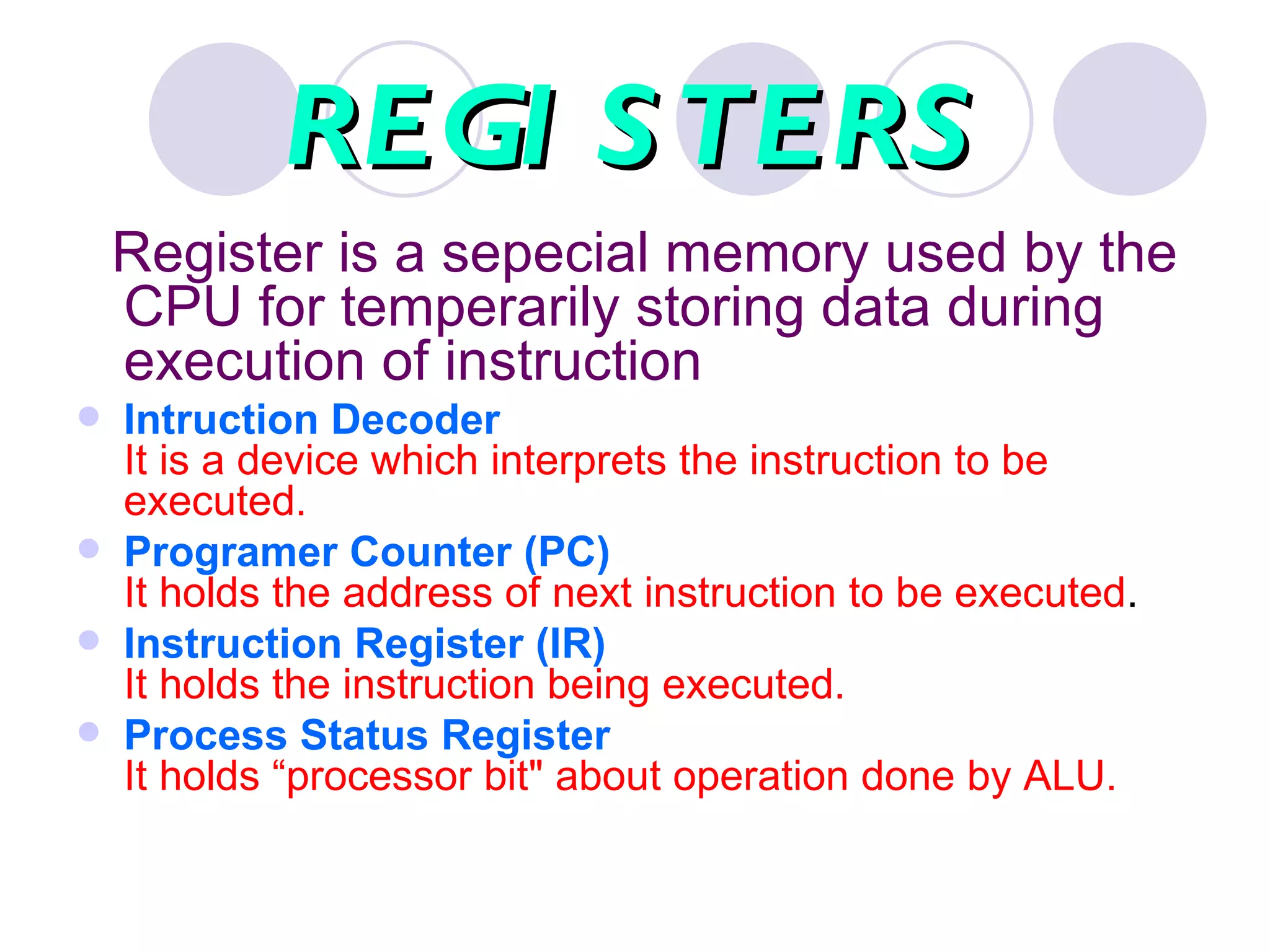 REGI S TERS
    Register is a sepecial memory used by the
    CPU for temperarily storing data during
    execution of instruction
   Intruction Decoder
    It is a device which interprets the instruction to be
    executed.
   Programer Counter (PC)
    It holds the address of next instruction to be executed.
   Instruction Register (IR)
    It holds the instruction being executed.
   Process Status Register
    It holds “processor bit" about operation done by ALU.
 