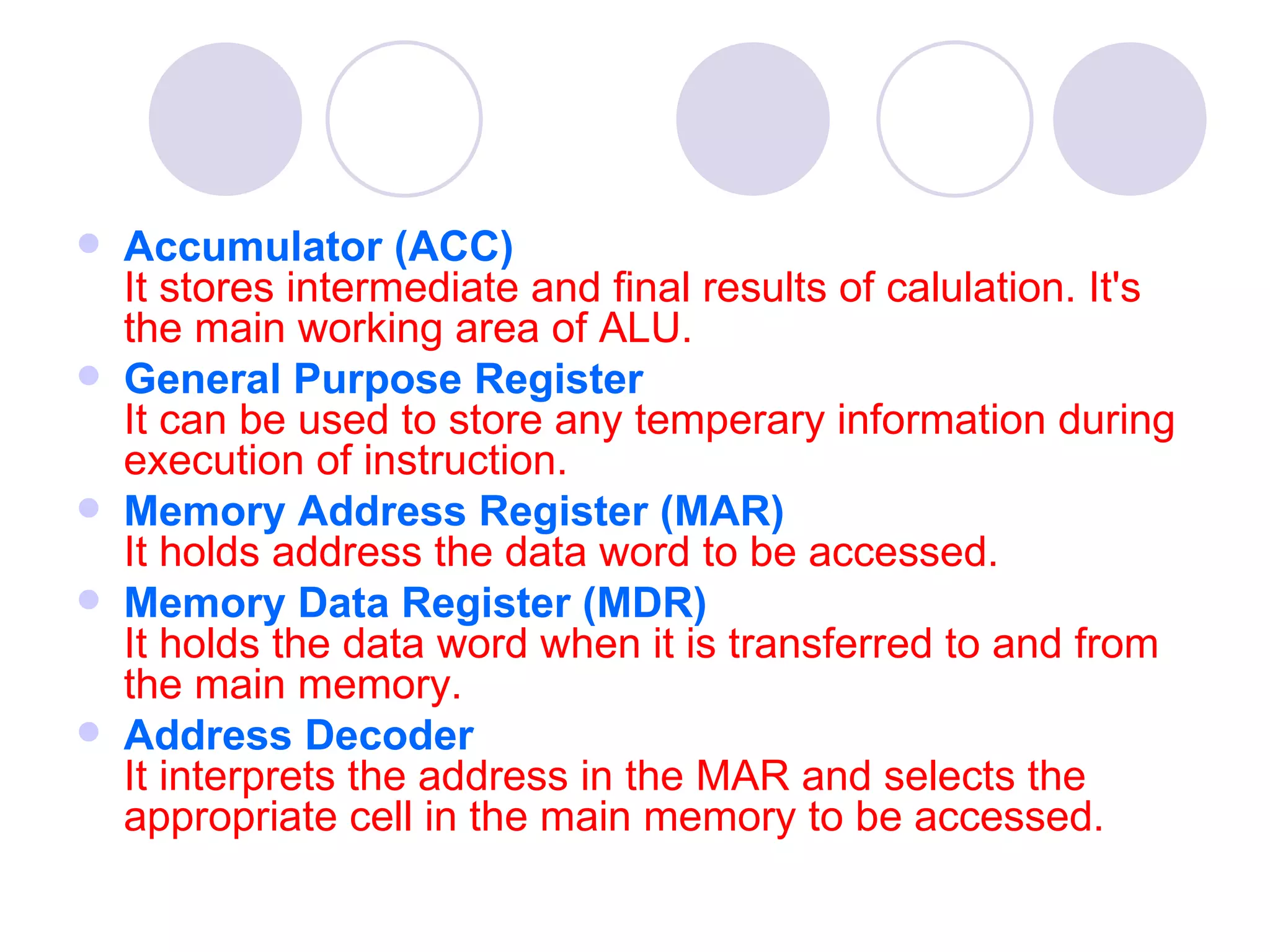    Accumulator (ACC)
    It stores intermediate and final results of calulation. It's
    the main working area of ALU.
   General Purpose Register
    It can be used to store any temperary information during
    execution of instruction.
   Memory Address Register (MAR)
    It holds address the data word to be accessed.
   Memory Data Register (MDR)                                       
    It holds the data word when it is transferred to and from
    the main memory.
   Address Decoder
    It interprets the address in the MAR and selects the
    appropriate cell in the main memory to be accessed.
 