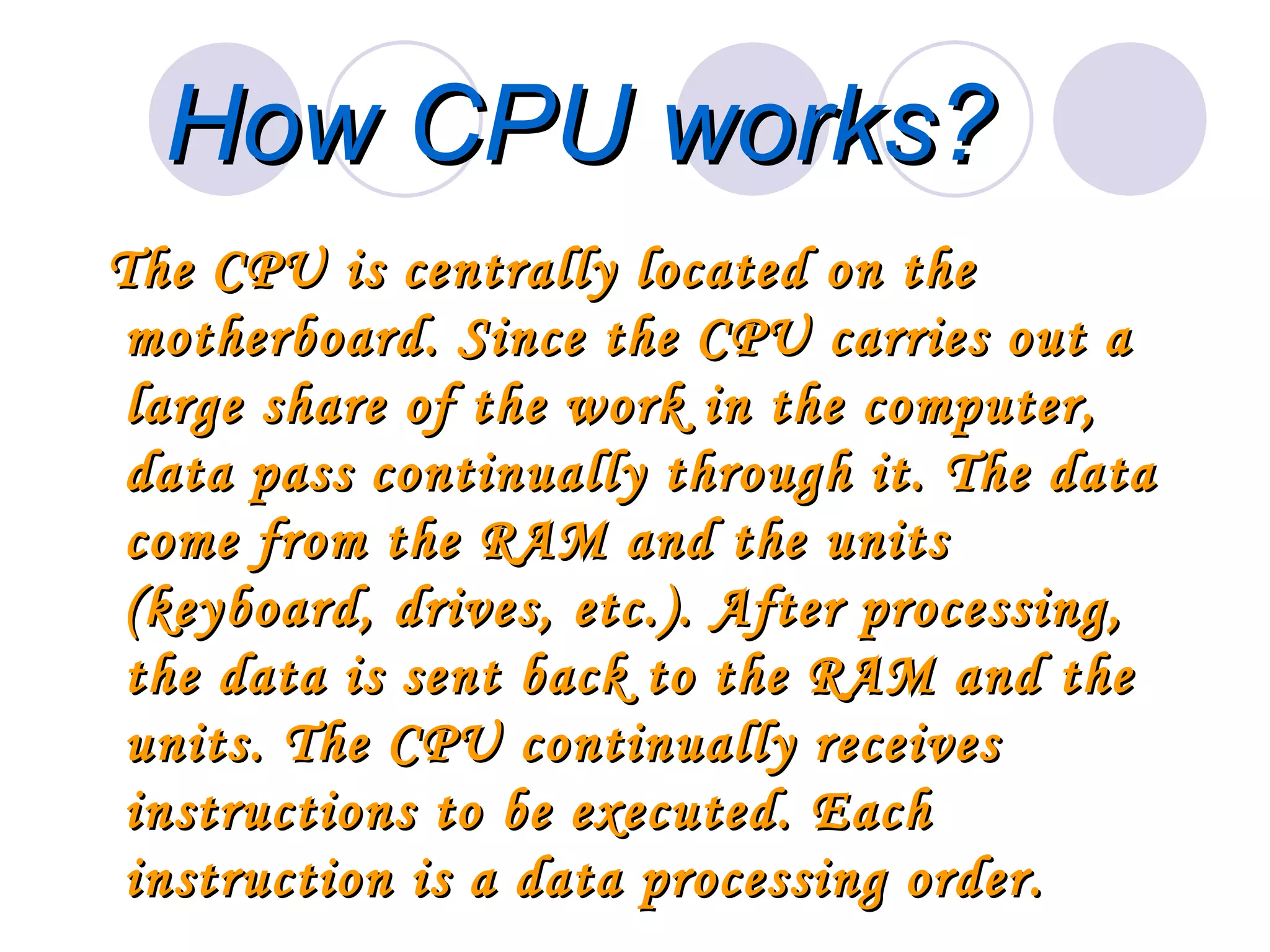 How CPU works?
The CPU is centrally located on the
motherboard. Since the CPU carries out a
large share of the work in the computer,
data pass continually through it. The data
come from the RAM and the units
(keyboard, drives, etc.). After processing,
the data is sent back to the RAM and the
units. The CPU continually receives
instructions to be executed. Each
instruction is a data processing order.
 