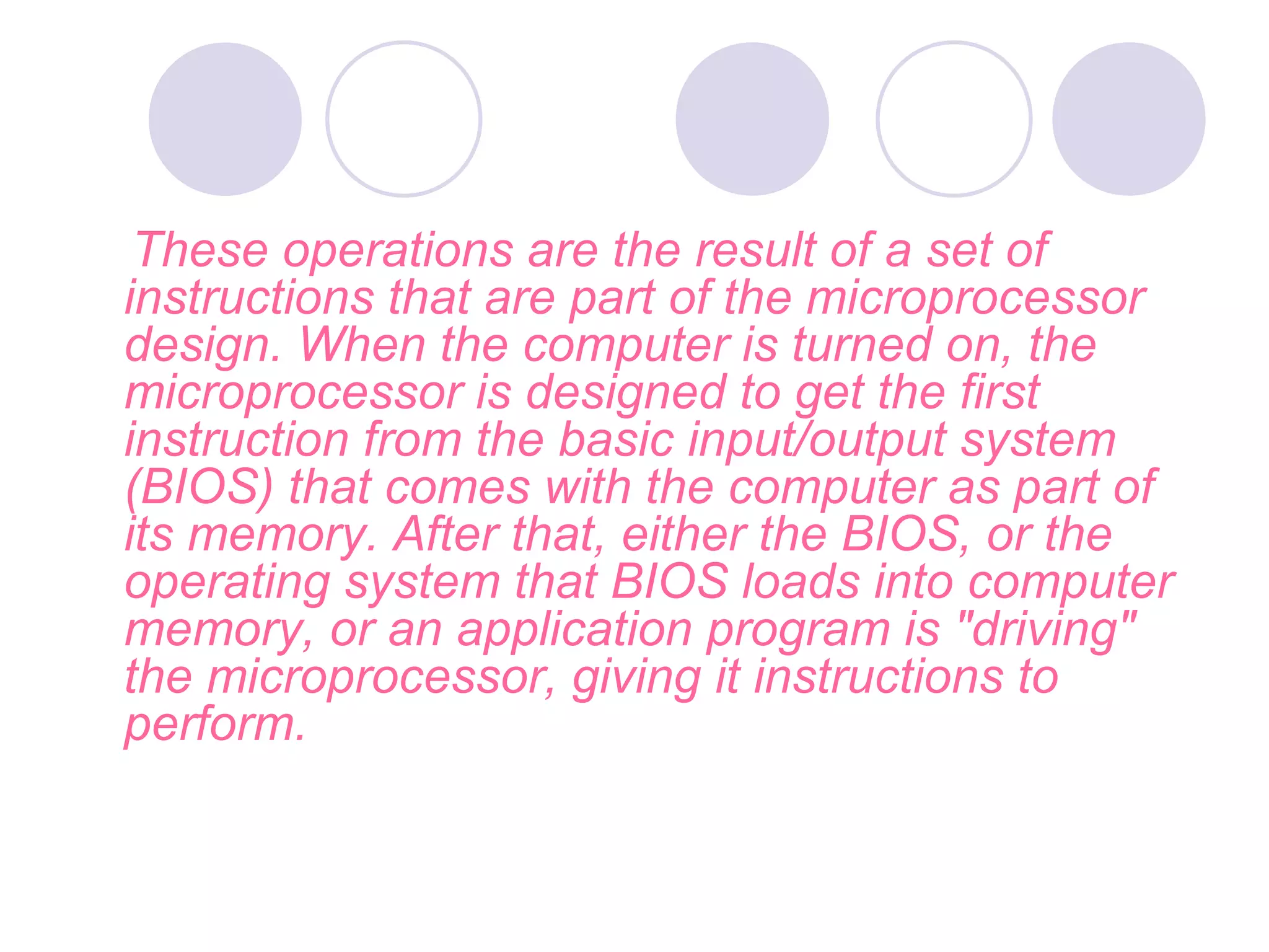 These operations are the result of a set of
instructions that are part of the microprocessor
design. When the computer is turned on, the
microprocessor is designed to get the first
instruction from the basic input/output system
(BIOS) that comes with the computer as part of
its memory. After that, either the BIOS, or the
operating system that BIOS loads into computer
memory, or an application program is "driving"
the microprocessor, giving it instructions to
perform.
 