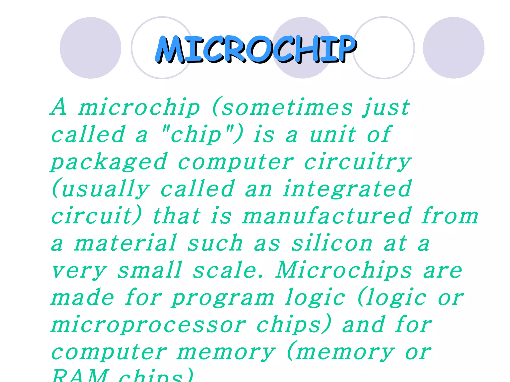 MICROCHIP
A microchip (sometimes just
called a "chip") is a unit of
packaged computer circuitry
(usually called an integrated
circuit) that is manufactured from
a material such as silicon at a
very small scale. Microchips are
made for program logic (logic or
microprocessor chips) and for
computer memory (memory or
 