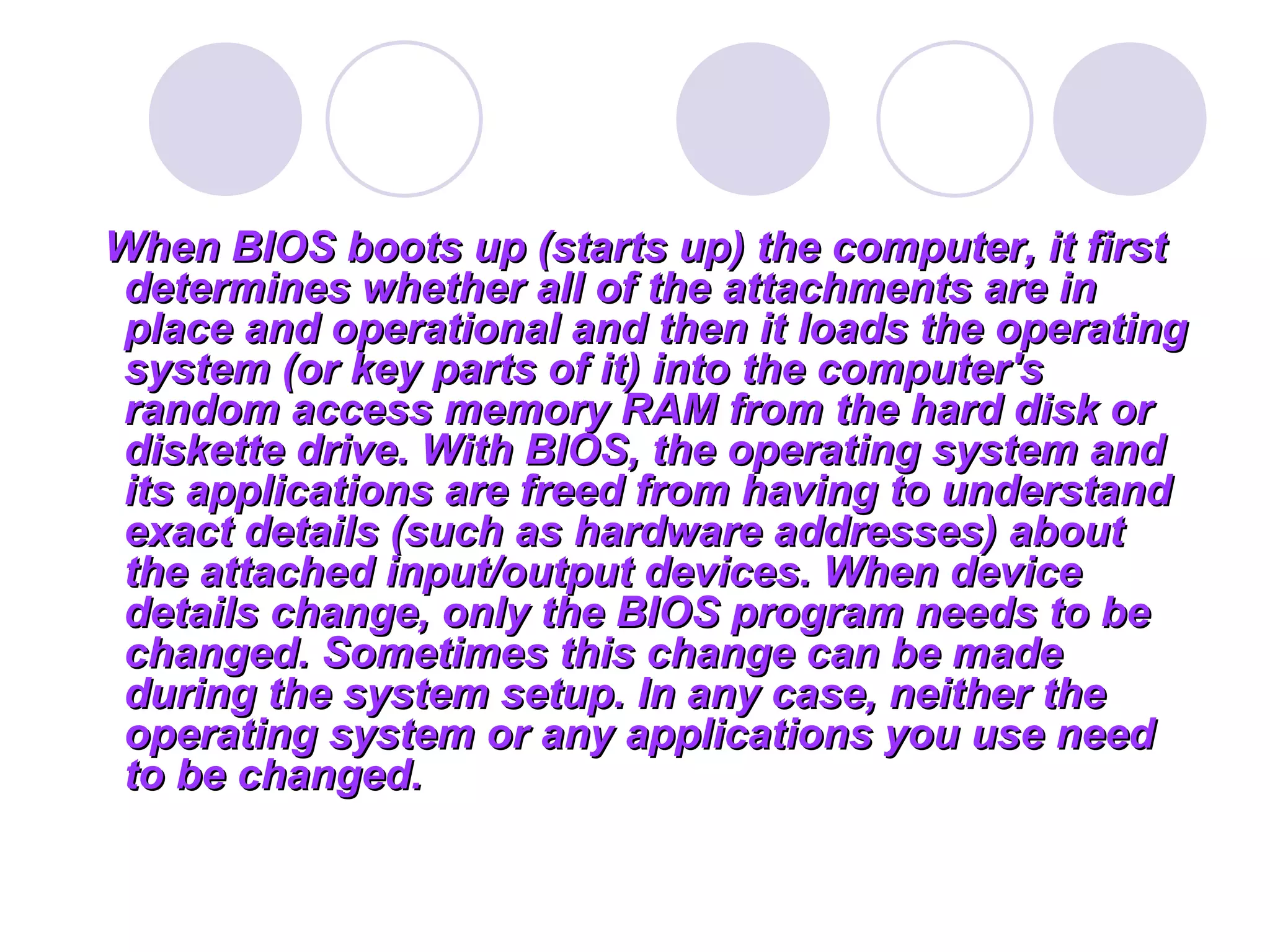 When BIOS boots up (starts up) the computer, it first
determines whether all of the attachments are in
place and operational and then it loads the operating
system (or key parts of it) into the computer's
random access memory RAM from the hard disk or
diskette drive. With BIOS, the operating system and
its applications are freed from having to understand
exact details (such as hardware addresses) about
the attached input/output devices. When device
details change, only the BIOS program needs to be
changed. Sometimes this change can be made
during the system setup. In any case, neither the
operating system or any applications you use need
to be changed.
 