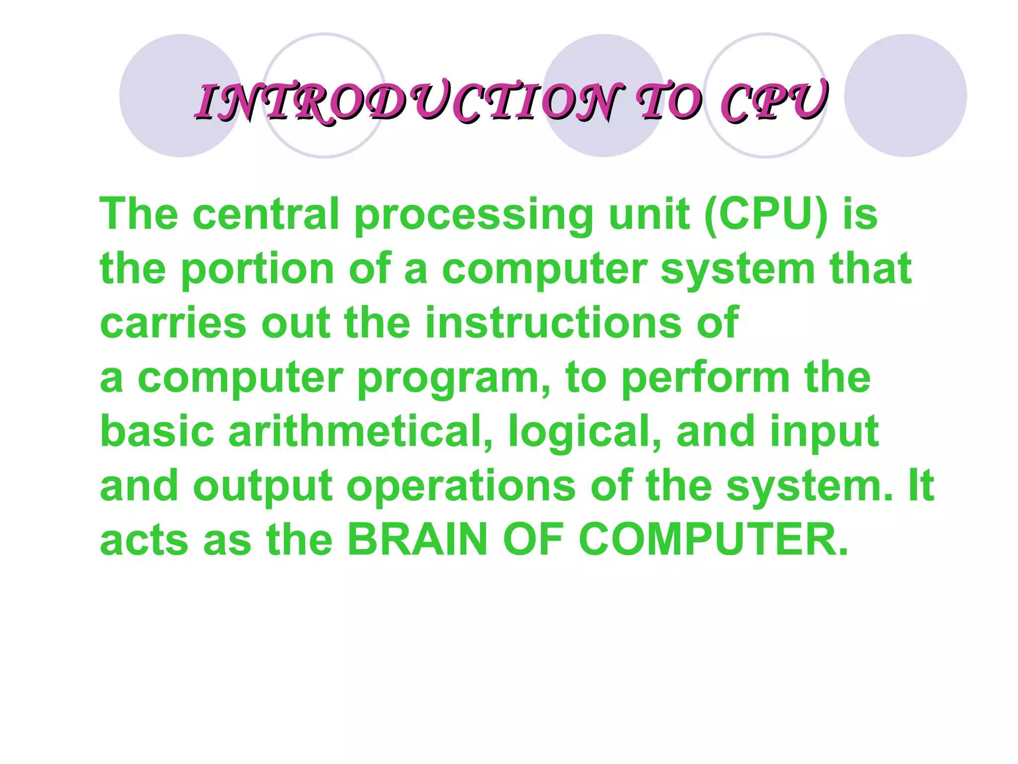 INTRODUCTION TO CPU

The central processing unit (CPU) is 
the portion of a computer system that 
carries out the instructions of 
a computer program, to perform the 
basic arithmetical, logical, and input 
and output operations of the system. It 
acts as the BRAIN OF COMPUTER.
 