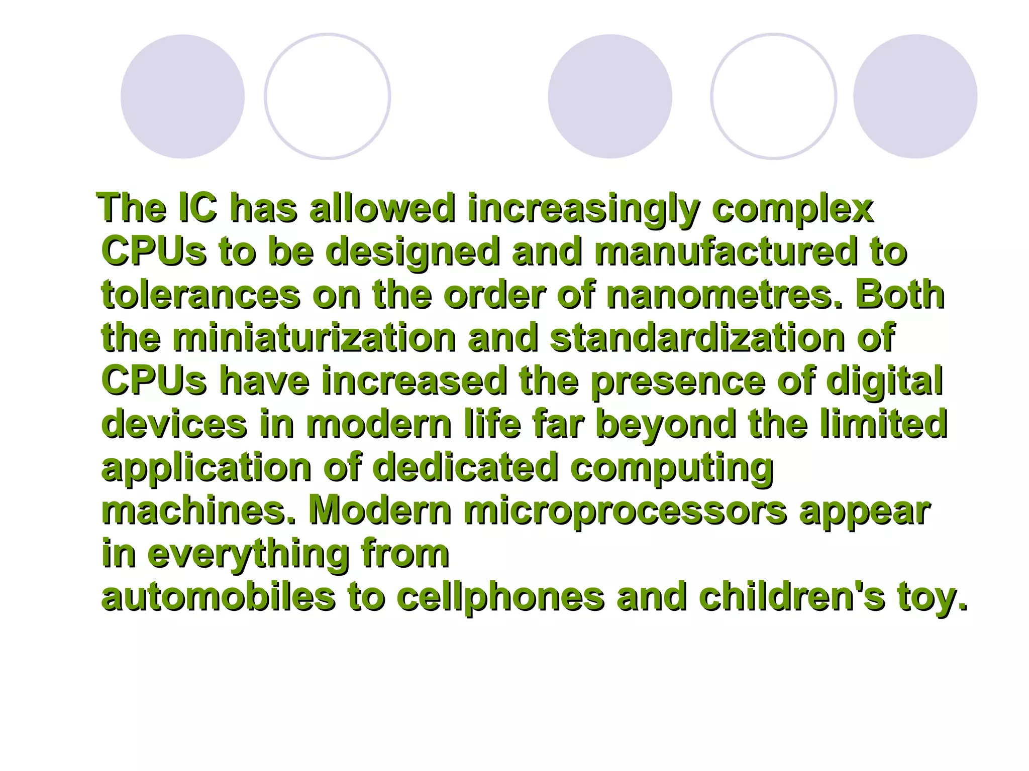 The IC has allowed increasingly complex 
CPUs to be designed and manufactured to 
tolerances on the order of nanometres. Both 
the miniaturization and standardization of 
CPUs have increased the presence of digital 
devices in modern life far beyond the limited 
application of dedicated computing 
machines. Modern microprocessors appear 
in everything from 
automobiles to cellphones and children's toy. 
 