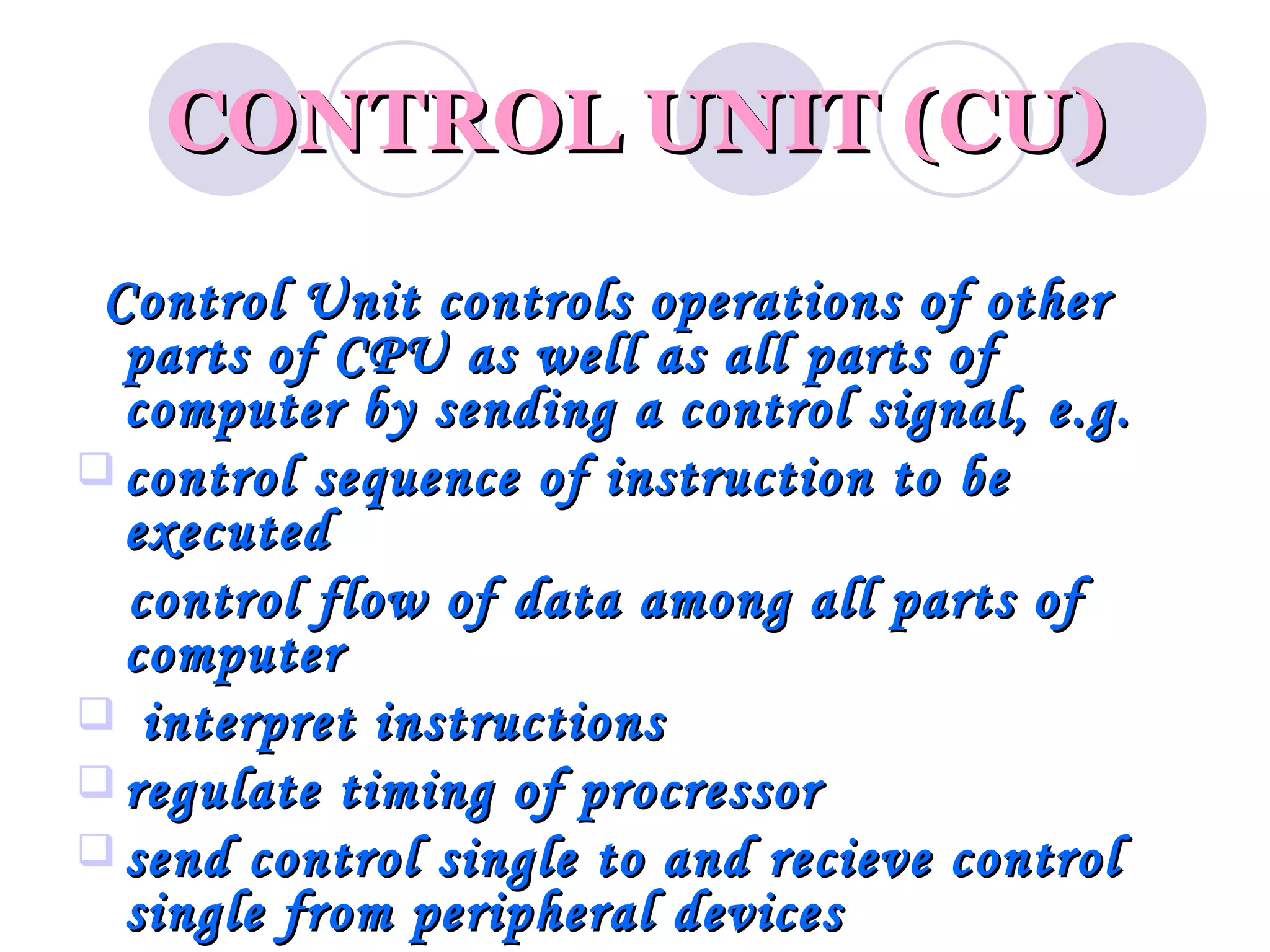 CONTROL UNIT (CU)
 Control Unit controls operations of other
  parts of CPU as well as all parts of
  computer by sending a control signal, e.g.
 control sequence of instruction to be
  executed
  control flow of data among all parts of
  computer
 interpret instructions
 regulate timing of procressor
 send control single to and recieve control
  single from peripheral devices
 