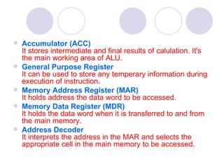    Accumulator (ACC)
    It stores intermediate and final results of calulation. It's
    the main working area of ALU.
   General Purpose Register
    It can be used to store any temperary information during
    execution of instruction.
   Memory Address Register (MAR)
    It holds address the data word to be accessed.
   Memory Data Register (MDR)                                       
    It holds the data word when it is transferred to and from
    the main memory.
   Address Decoder
    It interprets the address in the MAR and selects the
    appropriate cell in the main memory to be accessed.
 