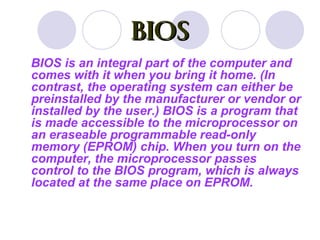 BIOS
BIOS is an integral part of the computer and
comes with it when you bring it home. (In
contrast, the operating system can either be
preinstalled by the manufacturer or vendor or
installed by the user.) BIOS is a program that
is made accessible to the microprocessor on
an eraseable programmable read-only
memory (EPROM) chip. When you turn on the
computer, the microprocessor passes
control to the BIOS program, which is always
located at the same place on EPROM.
 