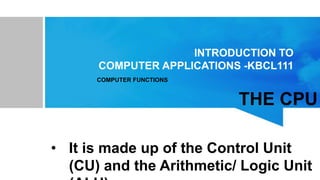 INTRODUCTION TO
COMPUTER APPLICATIONS -KBCL111
THE CPU
• It is made up of the Control Unit
(CU) and the Arithmetic/ Logic Unit
COMPUTER FUNCTIONS
 