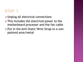  Unplug  all electrical connections
 This includes the electrical power to the
  motherboard processor and the fan cable
 Put in the Anti-Static Wrist Strap to a non-
  painted area/metal
 
