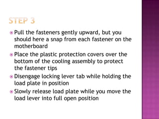  Pull the fasteners gently upward, but you
  should here a snap from each fastener on the
  motherboard
 Place the plastic protection covers over the
  bottom of the cooling assembly to protect
  the fastener tips
 Disengage locking lever tab while holding the
  load plate in position
 Slowly release load plate while you move the
  load lever into full open position
 
