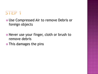  UseCompressed Air to remove Debris or
 foreign objects

 Never use your finger, cloth or brush to
  remove debris
 This damages the pins
 