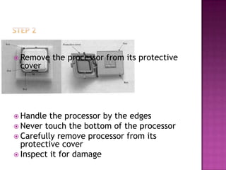  Remove   the processor from its protective
 cover




 Handle  the processor by the edges
 Never touch the bottom of the processor
 Carefully remove processor from its
  protective cover
 Inspect it for damage
 