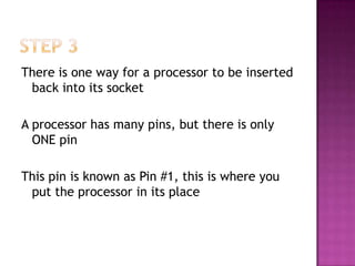 There is one way for a processor to be inserted
 back into its socket

A processor has many pins, but there is only
  ONE pin

This pin is known as Pin #1, this is where you
 put the processor in its place
 
