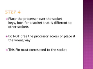  Placethe processor over the socket
 keys, look for a socket that is different to
 other sockets

 DoNOT drag the processor across or place it
 the wrong way

 This   Pin must correspond to the socket
 