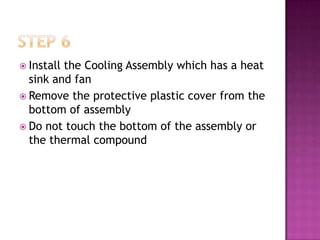 Installthe Cooling Assembly which has a heat
  sink and fan
 Remove the protective plastic cover from the
  bottom of assembly
 Do not touch the bottom of the assembly or
  the thermal compound
 