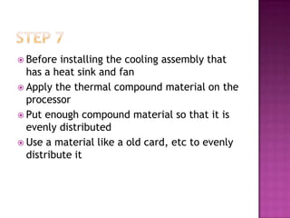  Before  installing the cooling assembly that
  has a heat sink and fan
 Apply the thermal compound material on the
  processor
 Put enough compound material so that it is
  evenly distributed
 Use a material like a old card, etc to evenly
  distribute it
 