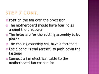  Position the fan over the processor
 The motherboard should have four holes
  around the processor
 The holes are for the cooling assembly to be
  placed
 The cooling assembly will have 4 fasteners
 Use a pencil’s end (eraser) to push down the
  fastener
 Connect a fan electrical cable to the
  motherboard fan connection
 