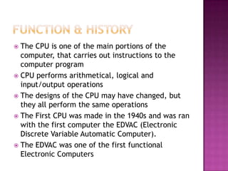  The CPU is one of the main portions of the
  computer, that carries out instructions to the
  computer program
 CPU performs arithmetical, logical and
  input/output operations
 The designs of the CPU may have changed, but
  they all perform the same operations
 The First CPU was made in the 1940s and was ran
  with the first computer the EDVAC (Electronic
  Discrete Variable Automatic Computer).
 The EDVAC was one of the first functional
  Electronic Computers
 