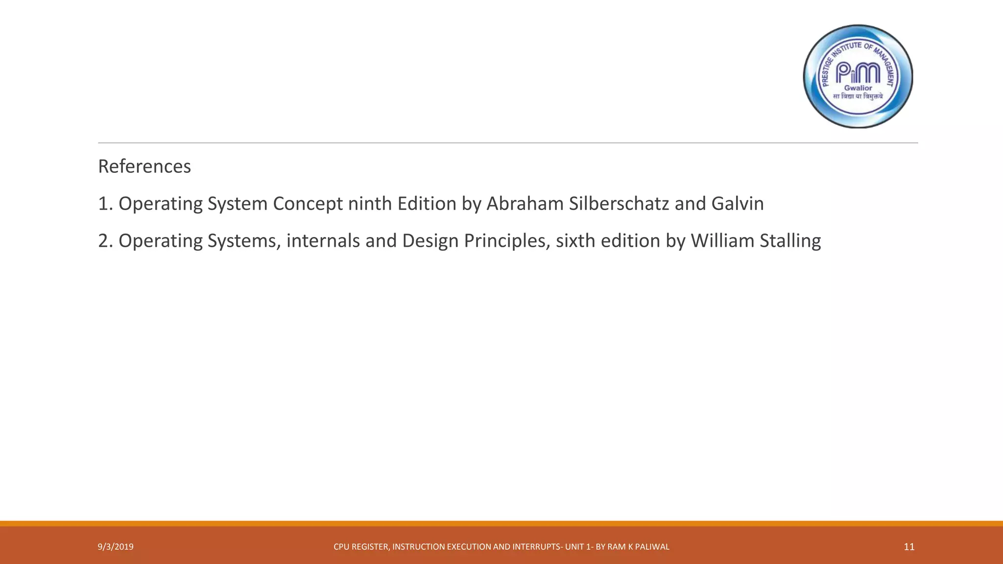 References
1. Operating System Concept ninth Edition by Abraham Silberschatz and Galvin
2. Operating Systems, internals and Design Principles, sixth edition by William Stalling
9/3/2019 CPU REGISTER, INSTRUCTION EXECUTION AND INTERRUPTS- UNIT 1- BY RAM K PALIWAL 11
 