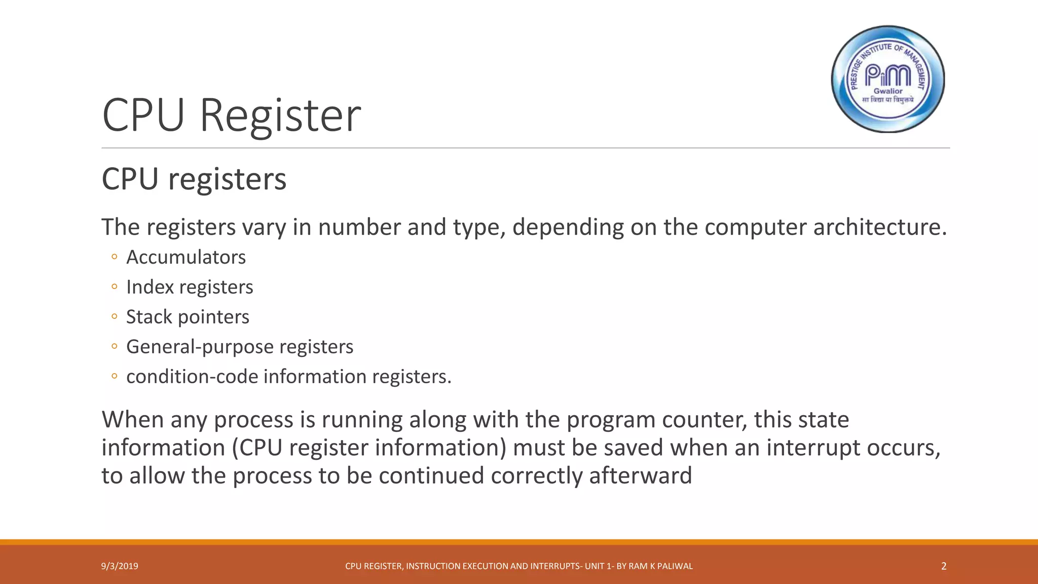 CPU Register
CPU registers
The registers vary in number and type, depending on the computer architecture.
◦ Accumulators
◦ Index registers
◦ Stack pointers
◦ General-purpose registers
◦ condition-code information registers.
When any process is running along with the program counter, this state
information (CPU register information) must be saved when an interrupt occurs,
to allow the process to be continued correctly afterward
9/3/2019 CPU REGISTER, INSTRUCTION EXECUTION AND INTERRUPTS- UNIT 1- BY RAM K PALIWAL 2
 