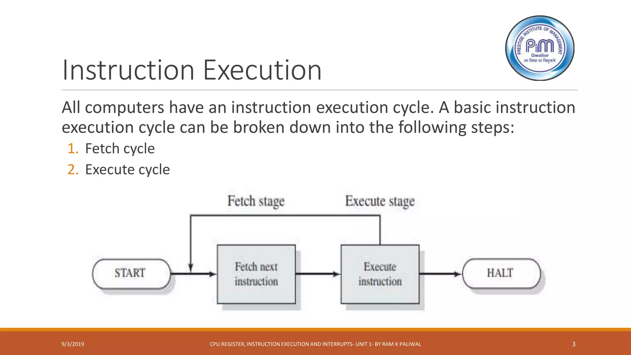 Instruction Execution
9/3/2019 CPU REGISTER, INSTRUCTION EXECUTION AND INTERRUPTS- UNIT 1- BY RAM K PALIWAL 3
All computers have an instruction execution cycle. A basic instruction
execution cycle can be broken down into the following steps:
1. Fetch cycle
2. Execute cycle
 