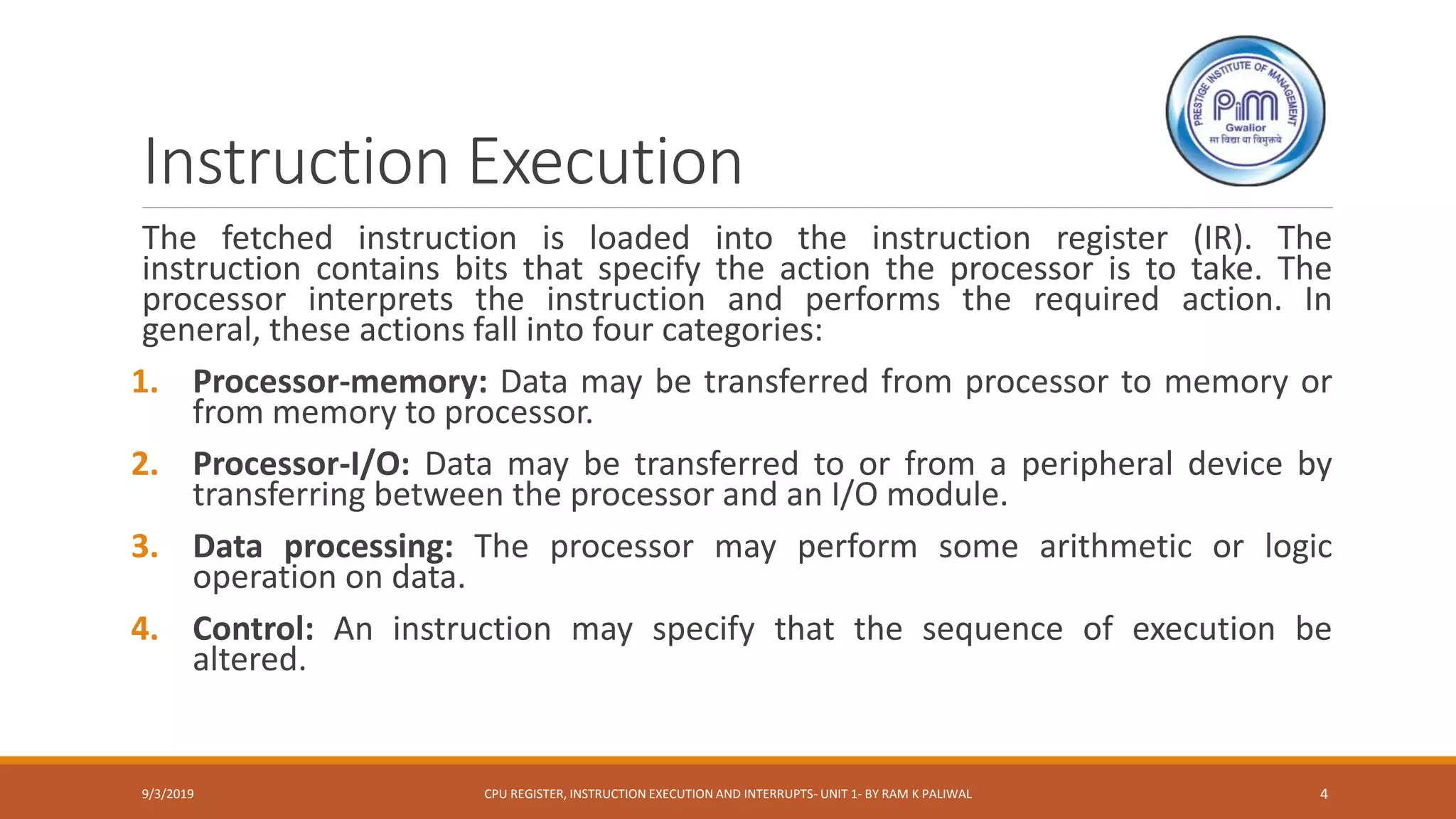 Instruction Execution
The fetched instruction is loaded into the instruction register (IR). The
instruction contains bits that specify the action the processor is to take. The
processor interprets the instruction and performs the required action. In
general, these actions fall into four categories:
1. Processor-memory: Data may be transferred from processor to memory or
from memory to processor.
2. Processor-I/O: Data may be transferred to or from a peripheral device by
transferring between the processor and an I/O module.
3. Data processing: The processor may perform some arithmetic or logic
operation on data.
4. Control: An instruction may specify that the sequence of execution be
altered.
9/3/2019 CPU REGISTER, INSTRUCTION EXECUTION AND INTERRUPTS- UNIT 1- BY RAM K PALIWAL 4
 
