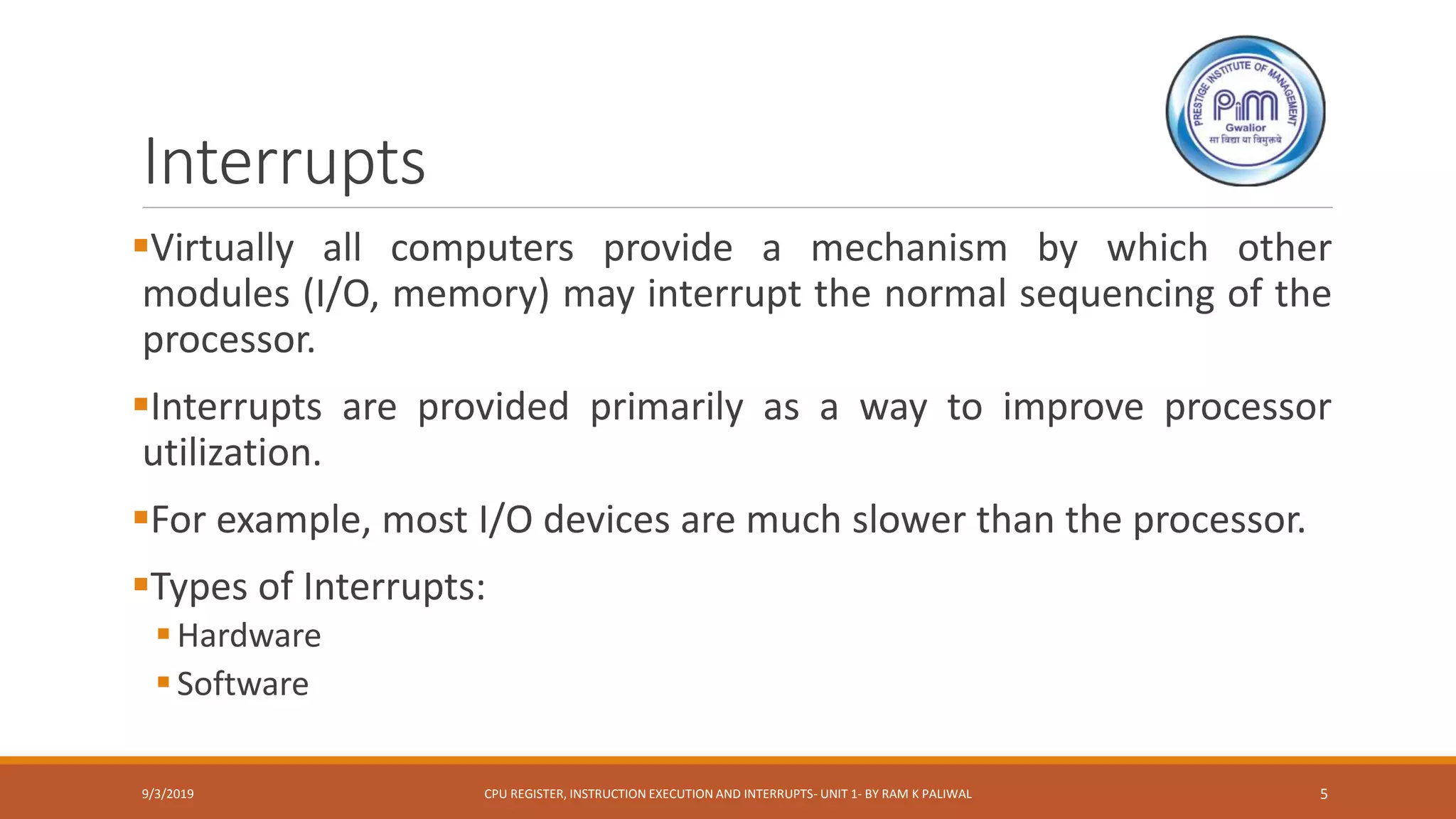 Interrupts
Virtually all computers provide a mechanism by which other
modules (I/O, memory) may interrupt the normal sequencing of the
processor.
Interrupts are provided primarily as a way to improve processor
utilization.
For example, most I/O devices are much slower than the processor.
Types of Interrupts:
Hardware
Software
9/3/2019 CPU REGISTER, INSTRUCTION EXECUTION AND INTERRUPTS- UNIT 1- BY RAM K PALIWAL 5
 