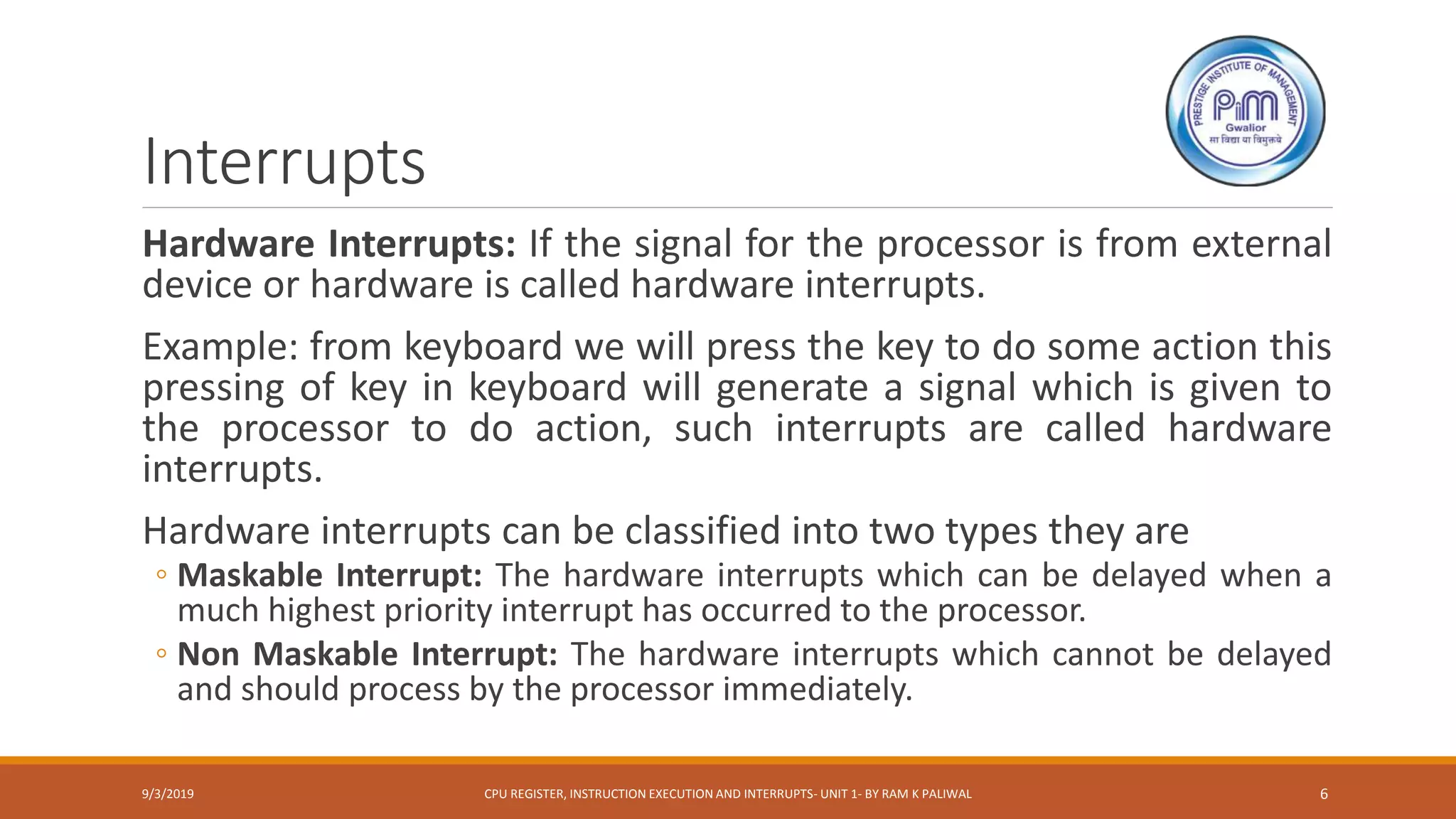 Interrupts
Hardware Interrupts: If the signal for the processor is from external
device or hardware is called hardware interrupts.
Example: from keyboard we will press the key to do some action this
pressing of key in keyboard will generate a signal which is given to
the processor to do action, such interrupts are called hardware
interrupts.
Hardware interrupts can be classified into two types they are
◦ Maskable Interrupt: The hardware interrupts which can be delayed when a
much highest priority interrupt has occurred to the processor.
◦ Non Maskable Interrupt: The hardware interrupts which cannot be delayed
and should process by the processor immediately.
9/3/2019 CPU REGISTER, INSTRUCTION EXECUTION AND INTERRUPTS- UNIT 1- BY RAM K PALIWAL 6
 