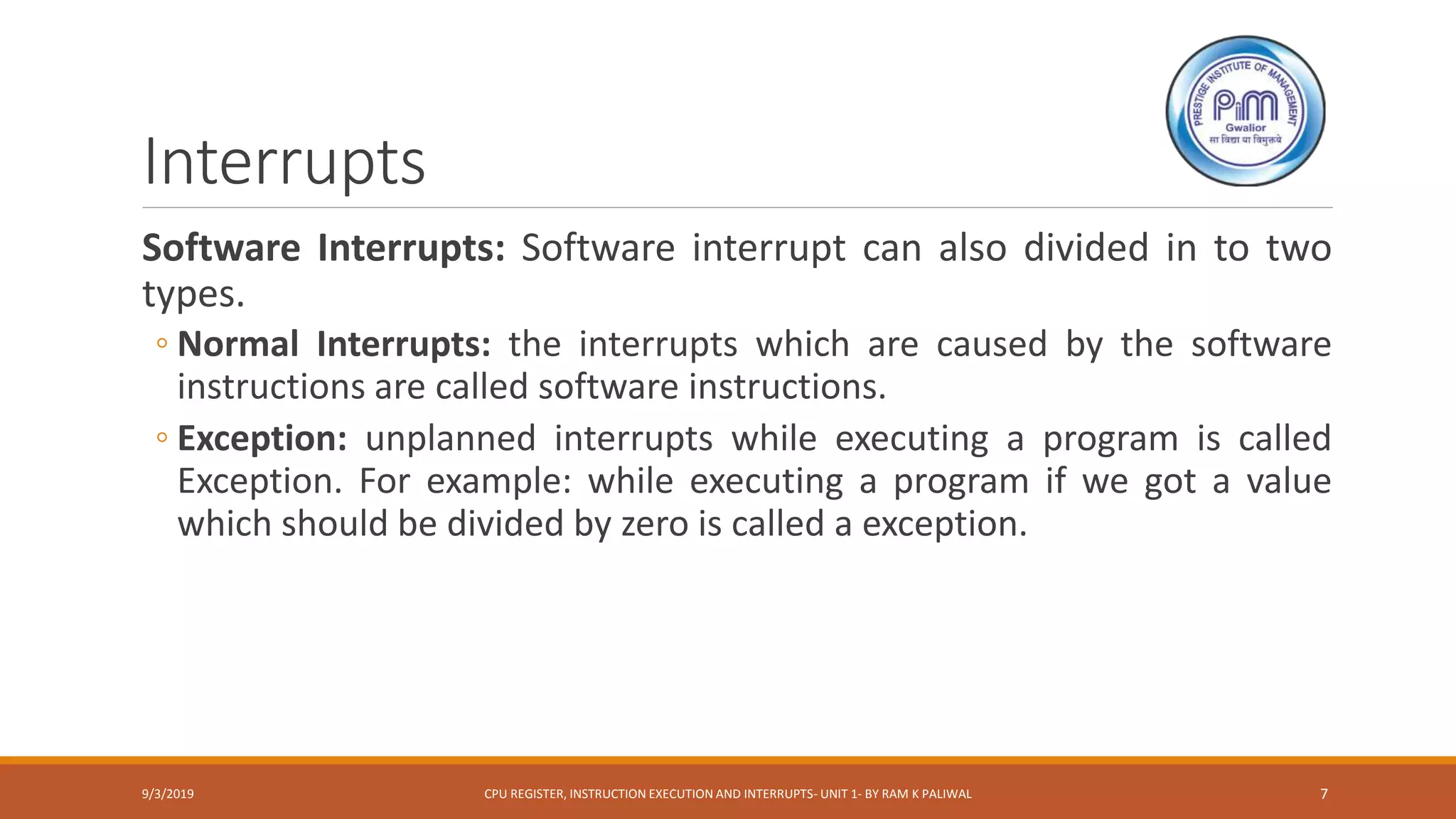 Interrupts
Software Interrupts: Software interrupt can also divided in to two
types.
◦ Normal Interrupts: the interrupts which are caused by the software
instructions are called software instructions.
◦ Exception: unplanned interrupts while executing a program is called
Exception. For example: while executing a program if we got a value
which should be divided by zero is called a exception.
9/3/2019 CPU REGISTER, INSTRUCTION EXECUTION AND INTERRUPTS- UNIT 1- BY RAM K PALIWAL 7
 