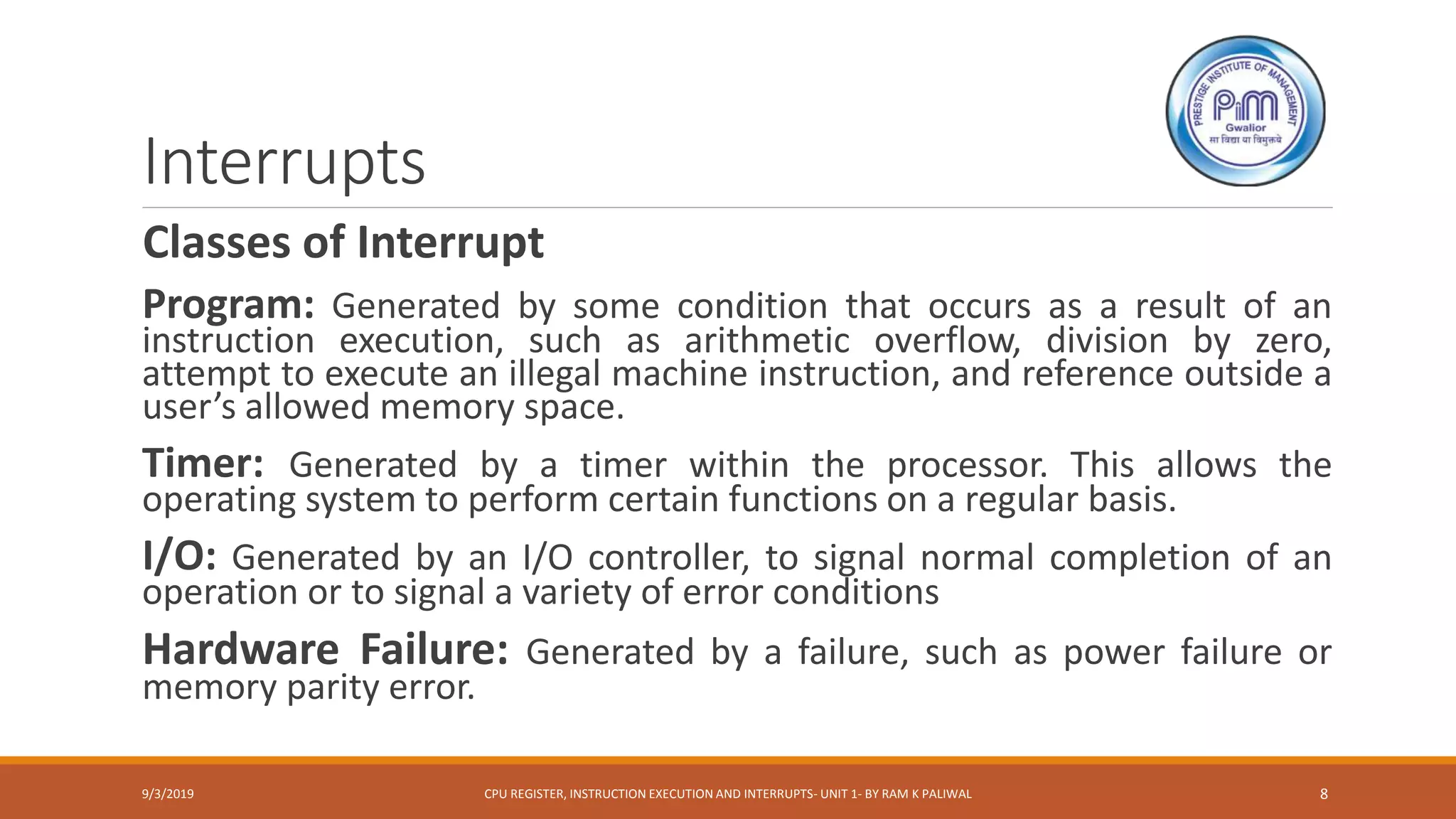 Interrupts
Classes of Interrupt
Program: Generated by some condition that occurs as a result of an
instruction execution, such as arithmetic overflow, division by zero,
attempt to execute an illegal machine instruction, and reference outside a
user’s allowed memory space.
Timer: Generated by a timer within the processor. This allows the
operating system to perform certain functions on a regular basis.
I/O: Generated by an I/O controller, to signal normal completion of an
operation or to signal a variety of error conditions
Hardware Failure: Generated by a failure, such as power failure or
memory parity error.
9/3/2019 CPU REGISTER, INSTRUCTION EXECUTION AND INTERRUPTS- UNIT 1- BY RAM K PALIWAL 8
 