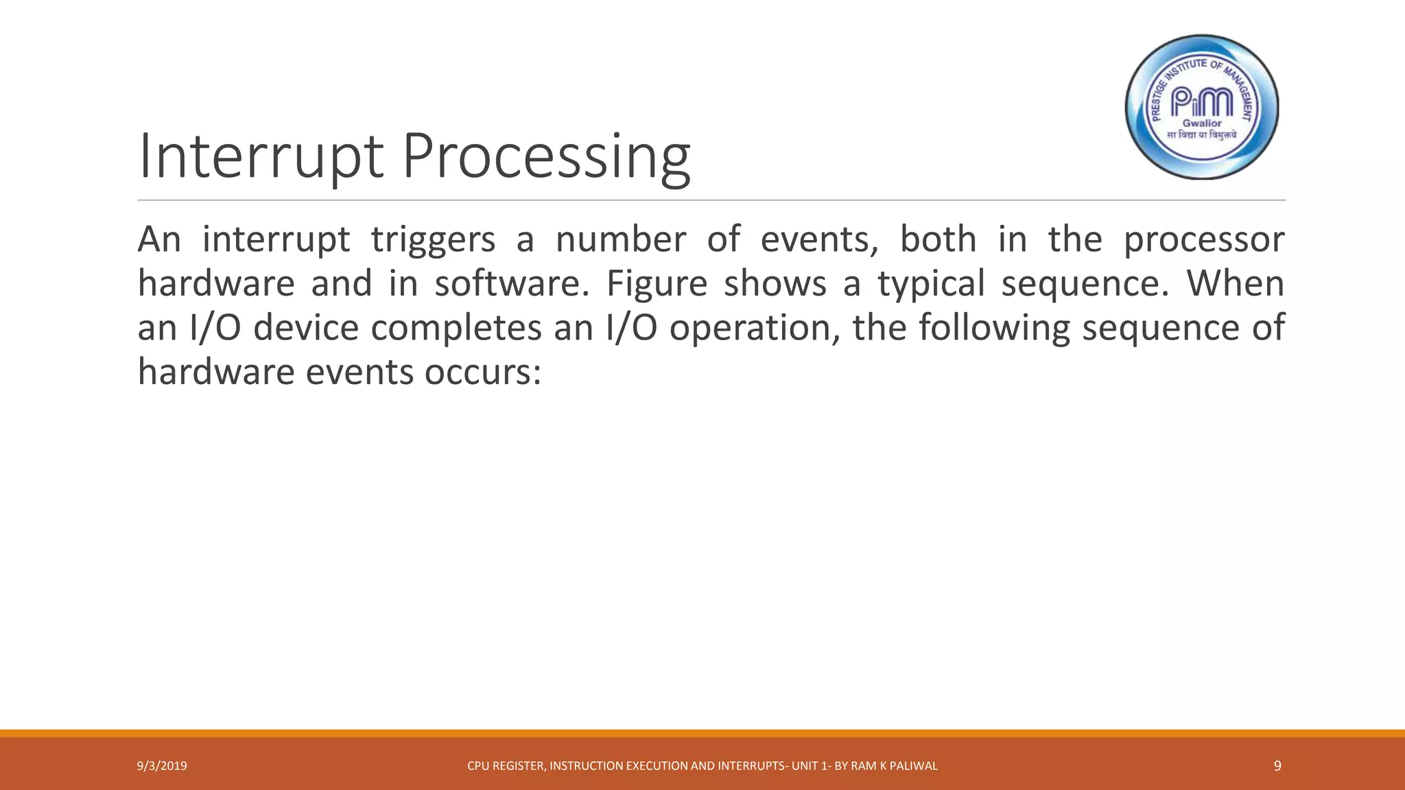 Interrupt Processing
An interrupt triggers a number of events, both in the processor
hardware and in software. Figure shows a typical sequence. When
an I/O device completes an I/O operation, the following sequence of
hardware events occurs:
9/3/2019 CPU REGISTER, INSTRUCTION EXECUTION AND INTERRUPTS- UNIT 1- BY RAM K PALIWAL 9
 