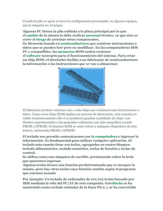 Cuando la pila se agota se borra la configuración provocando, en algunos equipos,
que la máquina no arranque.
Algunas PC tienen la pila soldada a la placa principal por lo que
el cambio de la misma lo debe realizar personal técnico, ya que sino se
corre el riesgo de arruinar otros componentes.
Su Memoria basada en semiconductores que contiene instrucciones o
datos que se pueden leer pero no modificar. En las computadoras IBM
PC y compatibles, las memorias ROM suelen contener
el software necesario para el funcionamiento del sistema. Para crear
un chip ROM, el diseñador facilita a un fabricante de semiconductores
la información o las instrucciones que se van a almacenar.




El fabricante produce entonces uno o más chips que contienen esas instrucciones o
datos. Como crear chips ROM implica un proceso de fabricación, esta creación es
viable económicamente sólo si se producen grandes cantidades de chips. Los
diseños experimentales o los pequeños volúmenes son más asequibles usando
PROM o EPROM. El término ROM se suele referir a cualquier dispositivo de sólo
lectura, incluyendo PROM y EPROM.
El teclado nos permite comunicarnos con la computadora e ingresar la
información. Es fundamental para utilizar cualquier aplicación. El
teclado más común tiene 102 teclas, agrupadas en cuatro bloques:
teclado alfanumérico, teclado numérico, teclas de función y teclas de
control.
Se utiliza como una máquina de escribir, presionando sobre la tecla
que queremos ingresar.
Algunas teclas tienen una función predeterminada que es siempre la
misma, pero hay otras teclas cuya función cambia según el programa
que estemos usando
Por ejemplo: Un teclado de ordenador de 101/102 teclas lanzado por
IBM mediada la vida del PC/AT de esta compañía. Estediseño se ha
mantenido como teclado estándar de la línea PS/2, y se ha convertido
 