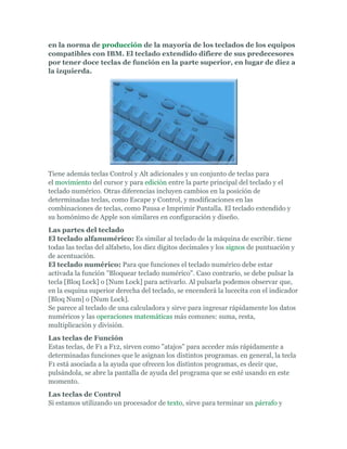 en la norma de producción de la mayoría de los teclados de los equipos
compatibles con IBM. El teclado extendido difiere de sus predecesores
por tener doce teclas de función en la parte superior, en lugar de diez a
la izquierda.




Tiene además teclas Control y Alt adicionales y un conjunto de teclas para
el movimiento del cursor y para edición entre la parte principal del teclado y el
teclado numérico. Otras diferencias incluyen cambios en la posición de
determinadas teclas, como Escape y Control, y modificaciones en las
combinaciones de teclas, como Pausa e Imprimir Pantalla. El teclado extendido y
su homónimo de Apple son similares en configuración y diseño.
Las partes del teclado
El teclado alfanumérico: Es similar al teclado de la máquina de escribir. tiene
todas las teclas del alfabeto, los diez dígitos decimales y los signos de puntuación y
de acentuación.
El teclado numérico: Para que funciones el teclado numérico debe estar
activada la función "Bloquear teclado numérico". Caso contrario, se debe pulsar la
tecla [Bloq Lock] o [Num Lock] para activarlo. Al pulsarla podemos observar que,
en la esquina superior derecha del teclado, se encenderá la lucecita con el indicador
[Bloq Num] o [Num Lock].
Se parece al teclado de una calculadora y sirve para ingresar rápidamente los datos
numéricos y las operaciones matemáticas más comunes: suma, resta,
multiplicación y división.
Las teclas de Función
Estas teclas, de F1 a F12, sirven como "atajos" para acceder más rápidamente a
determinadas funciones que le asignan los distintos programas. en general, la tecla
F1 está asociada a la ayuda que ofrecen los distintos programas, es decir que,
pulsándola, se abre la pantalla de ayuda del programa que se esté usando en este
momento.
Las teclas de Control
Si estamos utilizando un procesador de texto, sirve para terminar un párrafo y
 