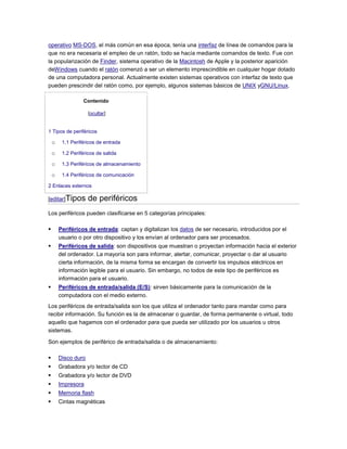 operativo MS-DOS, el más común en esa época, tenía una interfaz de línea de comandos para la
que no era necesaria el empleo de un ratón, todo se hacía mediante comandos de texto. Fue con
la popularización de Finder, sistema operativo de la Macintosh de Apple y la posterior aparición
deWindows cuando el ratón comenzó a ser un elemento imprescindible en cualquier hogar dotado
de una computadora personal. Actualmente existen sistemas operativos con interfaz de texto que
pueden prescindir del ratón como, por ejemplo, algunos sistemas básicos de UNIX yGNU/Linux.

                  Contenido

                     [ocultar]


1 Tipos de periféricos

    o    1.1 Periféricos de entrada

    o    1.2 Periféricos de salida

    o    1.3 Periféricos de almacenamiento

    o    1.4 Periféricos de comunicación

2 Enlaces externos

[editar]Tipos        de periféricos
Los periféricos pueden clasificarse en 5 categorías principales:

       Periféricos de entrada: captan y digitalizan los datos de ser necesario, introducidos por el
        usuario o por otro dispositivo y los envían al ordenador para ser procesados.
       Periféricos de salida: son dispositivos que muestran o proyectan información hacia el exterior
        del ordenador. La mayoría son para informar, alertar, comunicar, proyectar o dar al usuario
        cierta información, de la misma forma se encargan de convertir los impulsos eléctricos en
        información legible para el usuario. Sin embargo, no todos de este tipo de periféricos es
        información para el usuario.
       Periféricos de entrada/salida (E/S): sirven básicamente para la comunicación de la
        computadora con el medio externo.
Los periféricos de entrada/salida son los que utiliza el ordenador tanto para mandar como para
recibir información. Su función es la de almacenar o guardar, de forma permanente o virtual, todo
aquello que hagamos con el ordenador para que pueda ser utilizado por los usuarios u otros
sistemas.

Son ejemplos de periférico de entrada/salida o de almacenamiento:

       Disco duro
       Grabadora y/o lector de CD
       Grabadora y/o lector de DVD
       Impresora
       Memoria flash
       Cintas magnéticas
 
