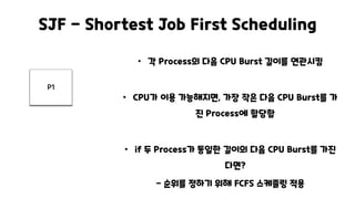 SJF - Shortest Job First Scheduling
• 각 Process의 다음 CPU Burst 길이를 연관시킴
• CPU가 이용 가능해지면, 가장 작은 다음 CPU Burst를 가
진 Process에 할당함
• if 두 Process가 동일한 길이의 다음 CPU Burst를 가진
다면?
- 순위를 정하기 위해 FCFS 스케줄링 적용
P1
 