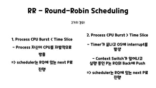 RR - Round-Robin Scheduling
1. Process CPU Burst < Time Slice
- Process 자신이 CPU를 자발적으로
방출
=> scheduler는 RQ에 있는 next P로
진행
2. Process CPU Burst > Time Slice
- Timer가 끝나고 OS에 interrupt를
발생
- Context Switch가 일어나고
실행 중인 P는 RQ의 Back에 Push
=> scheduler는 RQ에 있는 next P로
진행
2가지 경우!
 