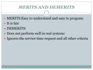 MERITS AND DEMERITS

 MERITS:Easy to understand and easy to program
 It is fair
 DEMERITS:
 Does not perform well in real systems
 Ignores the service time request and all other criteria
 
